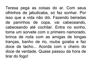 Teresa pega as coisas do ar. Com seus
olhinhos de jabuticaba, só faz sonhar. Por
isso que a vida não dói. Fazendo beiradas
de paninhos de copa, vai cabeceando,
cabeceando até cochilar. Entra no sonho,
toma um sorvete com o primeiro namorado,
brinca de roda com as amigas de longas
tranças, banho de rio, rouba goiaba e faz
doce de tacho... Acorda com o cheiro do
doce de verdade. Quase passou da hora de
tirar do fogo!

 