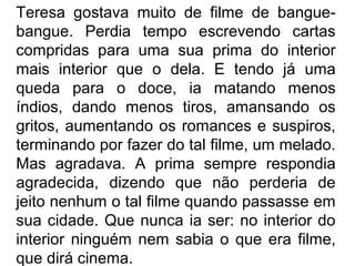 Teresa gostava muito de filme de banguebangue. Perdia tempo escrevendo cartas
compridas para uma sua prima do interior
mais interior que o dela. E tendo já uma
queda para o doce, ia matando menos
índios, dando menos tiros, amansando os
gritos, aumentando os romances e suspiros,
terminando por fazer do tal filme, um melado.
Mas agradava. A prima sempre respondia
agradecida, dizendo que não perderia de
jeito nenhum o tal filme quando passasse em
sua cidade. Que nunca ia ser: no interior do
interior ninguém nem sabia o que era filme,
que dirá cinema.

 