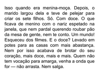 Isso quando era menina-moça. Depois, o
marido largou dela e teve de pelejar para
criar os sete filhos. Só. Com doce. O que
ficava de menino com o nariz espetado na
janela, que nem pardal querendo roubar pão
da mesa de gente, nem te conto. Um mundo!
Esqueceu dos filmes. E o doce? Levado em
potes para as casas com mais abastança.
Nem por isso acabava de brotar do seu
coração, mais doce, mais e mais. Quem não
tem vocação para amarga, venha a onda que
for — não arrasta. Nem salga.

 