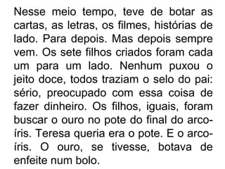 Nesse meio tempo, teve de botar as
cartas, as letras, os filmes, histórias de
lado. Para depois. Mas depois sempre
vem. Os sete filhos criados foram cada
um para um lado. Nenhum puxou o
jeito doce, todos traziam o selo do pai:
sério, preocupado com essa coisa de
fazer dinheiro. Os filhos, iguais, foram
buscar o ouro no pote do final do arcoíris. Teresa queria era o pote. E o arcoíris. O ouro, se tivesse, botava de
enfeite num bolo.

 