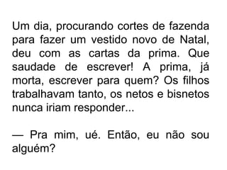 Um dia, procurando cortes de fazenda
para fazer um vestido novo de Natal,
deu com as cartas da prima. Que
saudade de escrever! A prima, já
morta, escrever para quem? Os filhos
trabalhavam tanto, os netos e bisnetos
nunca iriam responder...
— Pra mim, ué. Então, eu não sou
alguém?

 