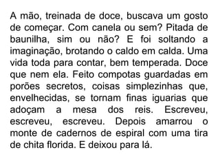 A mão, treinada de doce, buscava um gosto
de começar. Com canela ou sem? Pitada de
baunilha, sim ou não? E foi soltando a
imaginação, brotando o caldo em calda. Uma
vida toda para contar, bem temperada. Doce
que nem ela. Feito compotas guardadas em
porões secretos, coisas simplezinhas que,
envelhecidas, se tornam finas iguarias que
adoçam a mesa dos reis. Escreveu,
escreveu, escreveu. Depois amarrou o
monte de cadernos de espiral com uma tira
de chita florida. E deixou para lá.

 