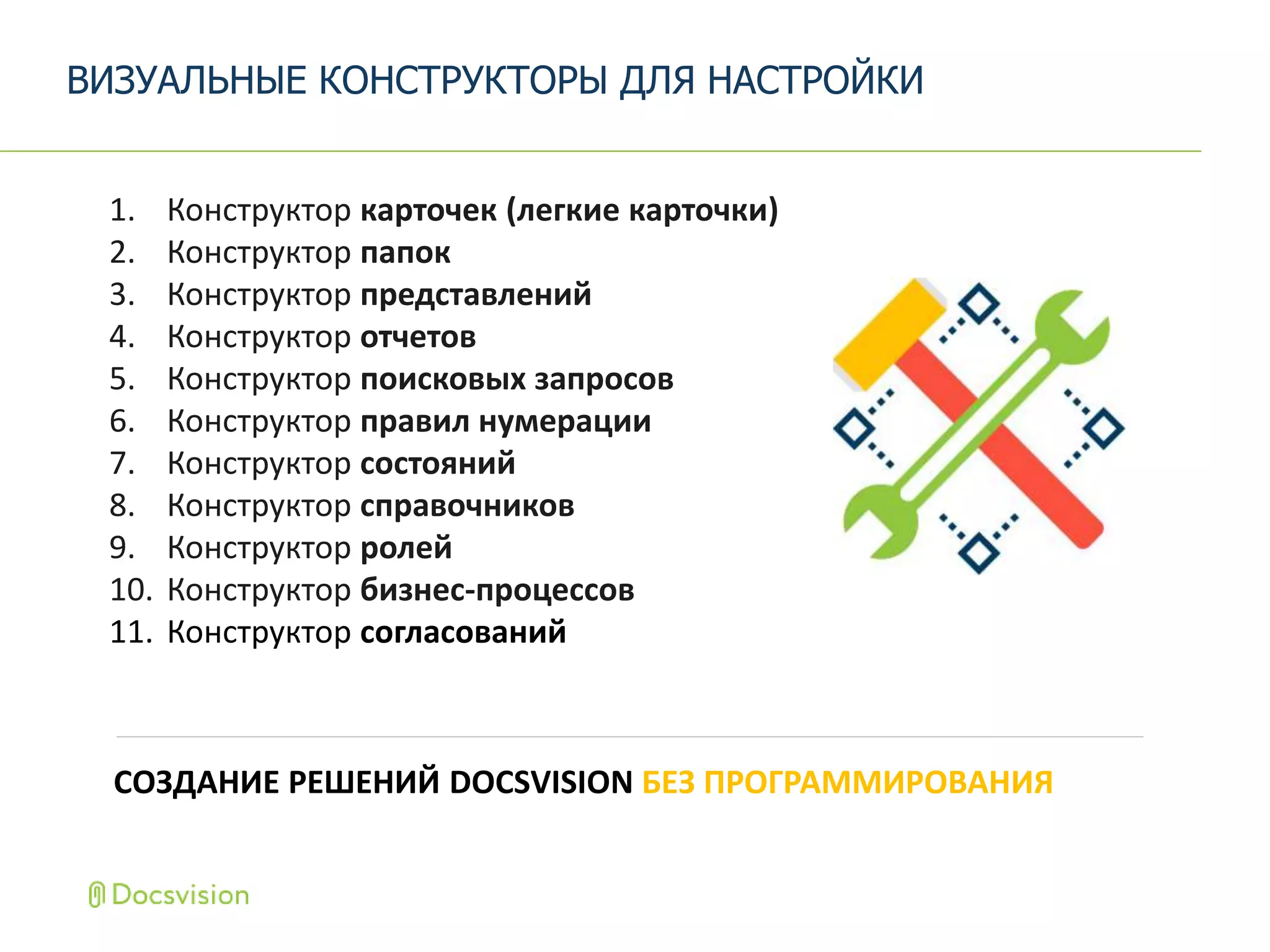 СОЗДАНИЕ РЕШЕНИЙ DOCSVISION БЕЗ ПРОГРАММИРОВАНИЯ
1. Конструктор карточек (легкие карточки)
2. Конструктор папок
3. Конструктор представлений
4. Конструктор отчетов
5. Конструктор поисковых запросов
6. Конструктор правил нумерации
7. Конструктор состояний
8. Конструктор справочников
9. Конструктор ролей
10. Конструктор бизнес-процессов
11. Конструктор согласований
ВИЗУАЛЬНЫЕ КОНСТРУКТОРЫ ДЛЯ НАСТРОЙКИ
 