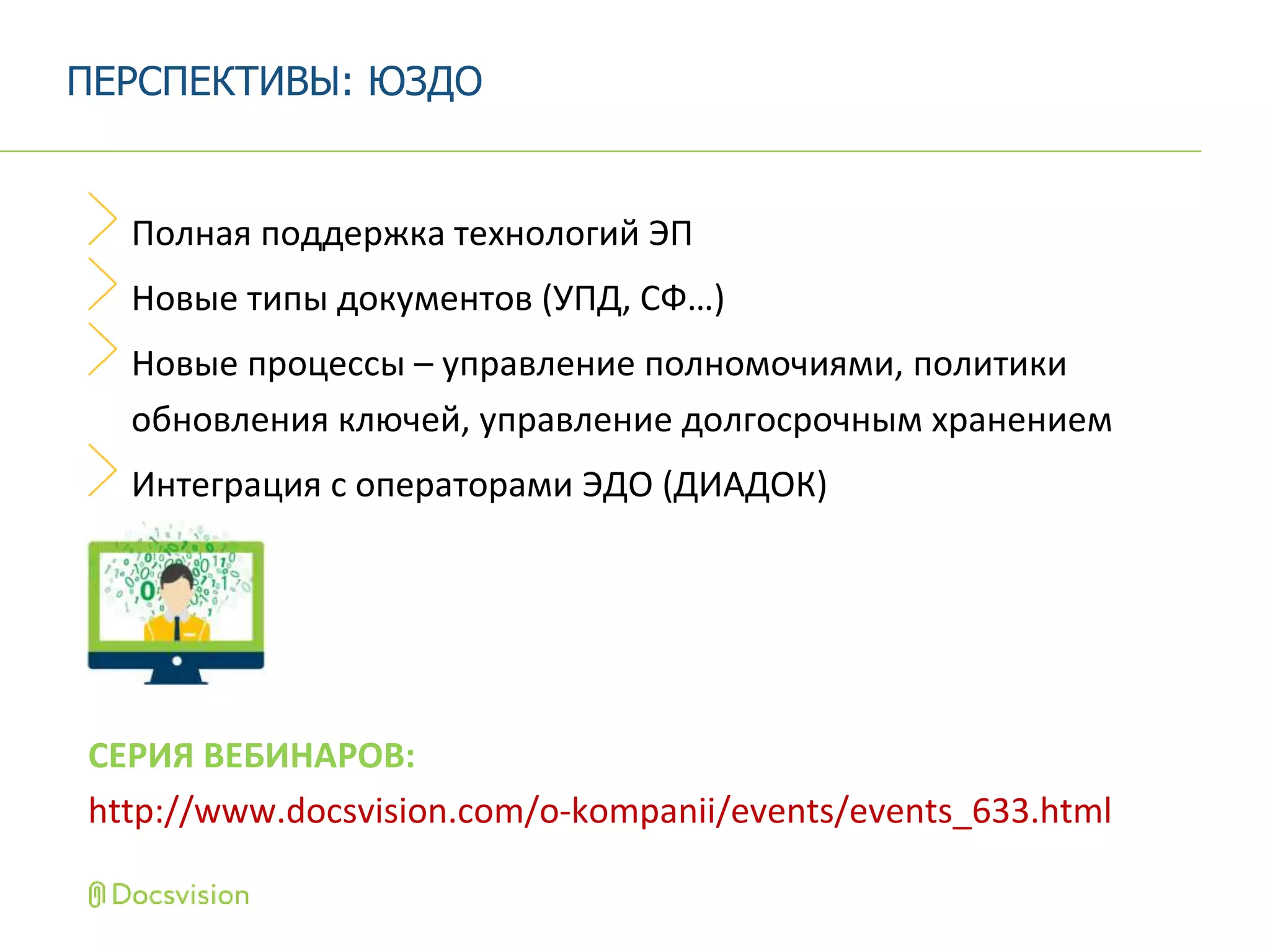Полная поддержка технологий ЭП
Новые типы документов (УПД, СФ…)
Новые процессы – управление полномочиями, политики
обновления ключей, управление долгосрочным хранением
Интеграция с операторами ЭДО (ДИАДОК)
СЕРИЯ ВЕБИНАРОВ:
http://www.docsvision.com/o-kompanii/events/events_633.html
ПЕРСПЕКТИВЫ: ЮЗДО
 