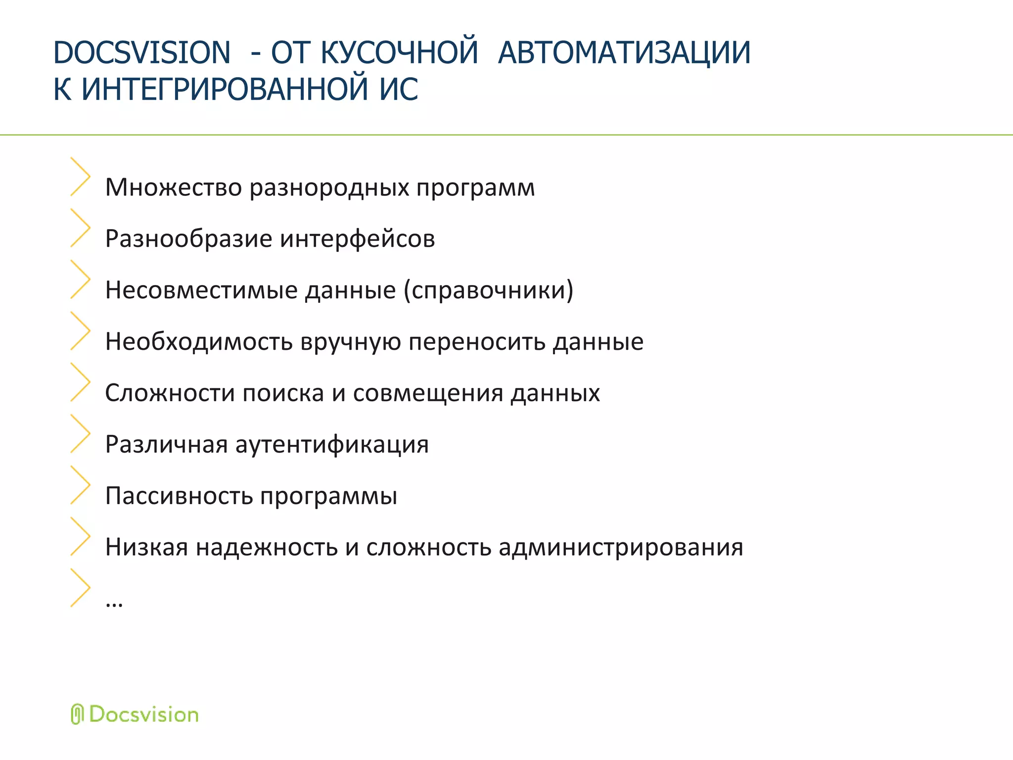 Множество разнородных программ
Разнообразие интерфейсов
Несовместимые данные (справочники)
Необходимость вручную переносить данные
Сложности поиска и совмещения данных
Различная аутентификация
Пассивность программы
Низкая надежность и сложность администрирования
…
DOCSVISION - ОТ КУСОЧНОЙ АВТОМАТИЗАЦИИ
К ИНТЕГРИРОВАННОЙ ИС
 