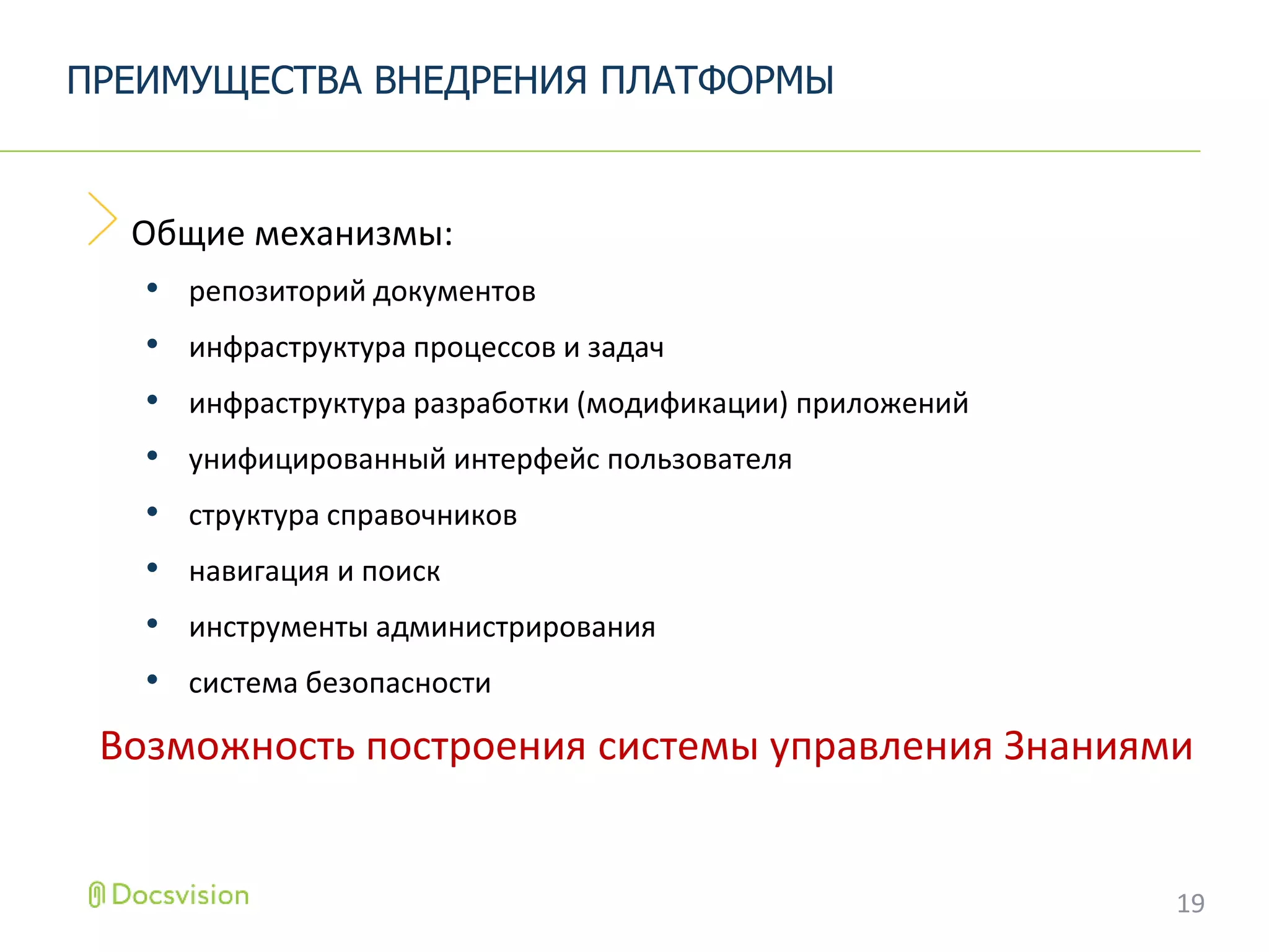 Общие механизмы:
• репозиторий документов
• инфраструктура процессов и задач
• инфраструктура разработки (модификации) приложений
• унифицированный интерфейс пользователя
• структура справочников
• навигация и поиск
• инструменты администрирования
• система безопасности
Возможность построения системы управления Знаниями
ПРЕИМУЩЕСТВА ВНЕДРЕНИЯ ПЛАТФОРМЫ
19
 