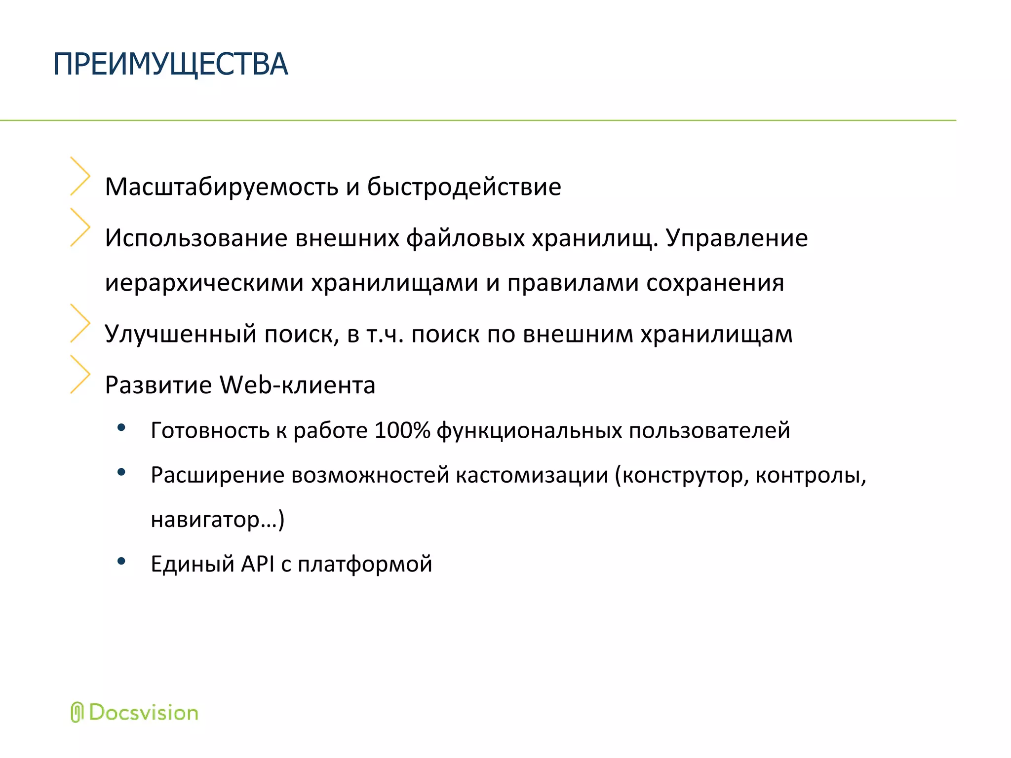 Масштабируемость и быстродействие
Использование внешних файловых хранилищ. Управление
иерархическими хранилищами и правилами сохранения
Улучшенный поиск, в т.ч. поиск по внешним хранилищам
Развитие Web-клиента
• Готовность к работе 100% функциональных пользователей
• Расширение возможностей кастомизации (конструтор, контролы,
навигатор…)
• Единый API c платформой
ПРЕИМУЩЕСТВА
 