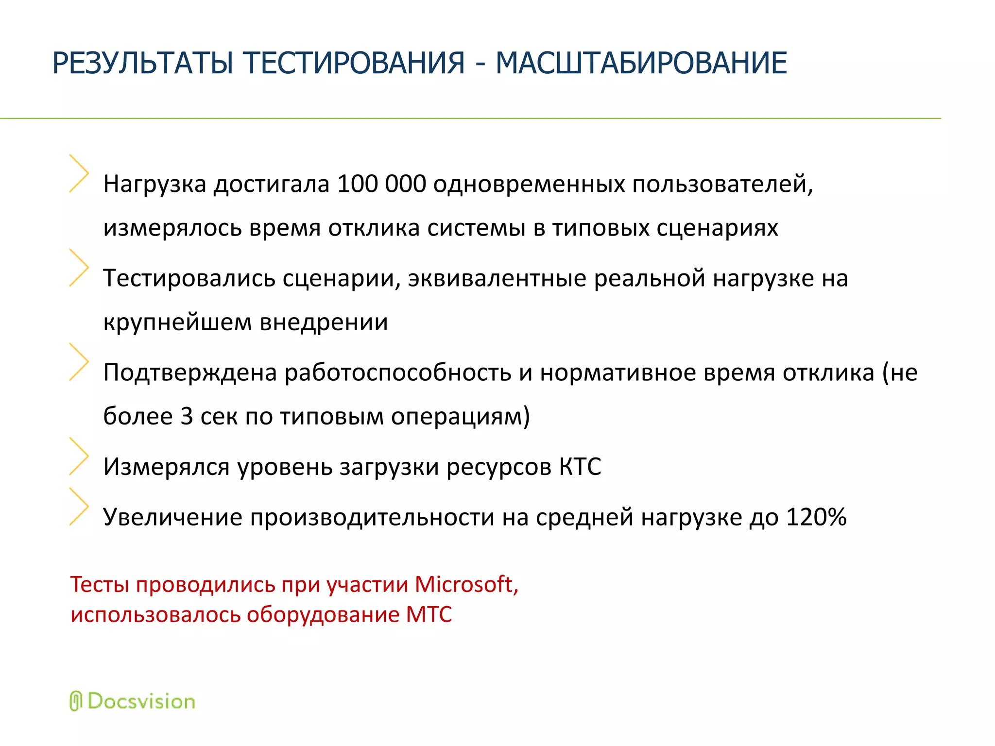Нагрузка достигала 100 000 одновременных пользователей,
измерялось время отклика системы в типовых сценариях
Тестировались сценарии, эквивалентные реальной нагрузке на
крупнейшем внедрении
Подтверждена работоспособность и нормативное время отклика (не
более 3 сек по типовым операциям)
Измерялся уровень загрузки ресурсов КТС
Увеличение производительности на средней нагрузке до 120%
РЕЗУЛЬТАТЫ ТЕСТИРОВАНИЯ - МАСШТАБИРОВАНИЕ
Тесты проводились при участии Microsoft,
использовалось оборудование MTC
 