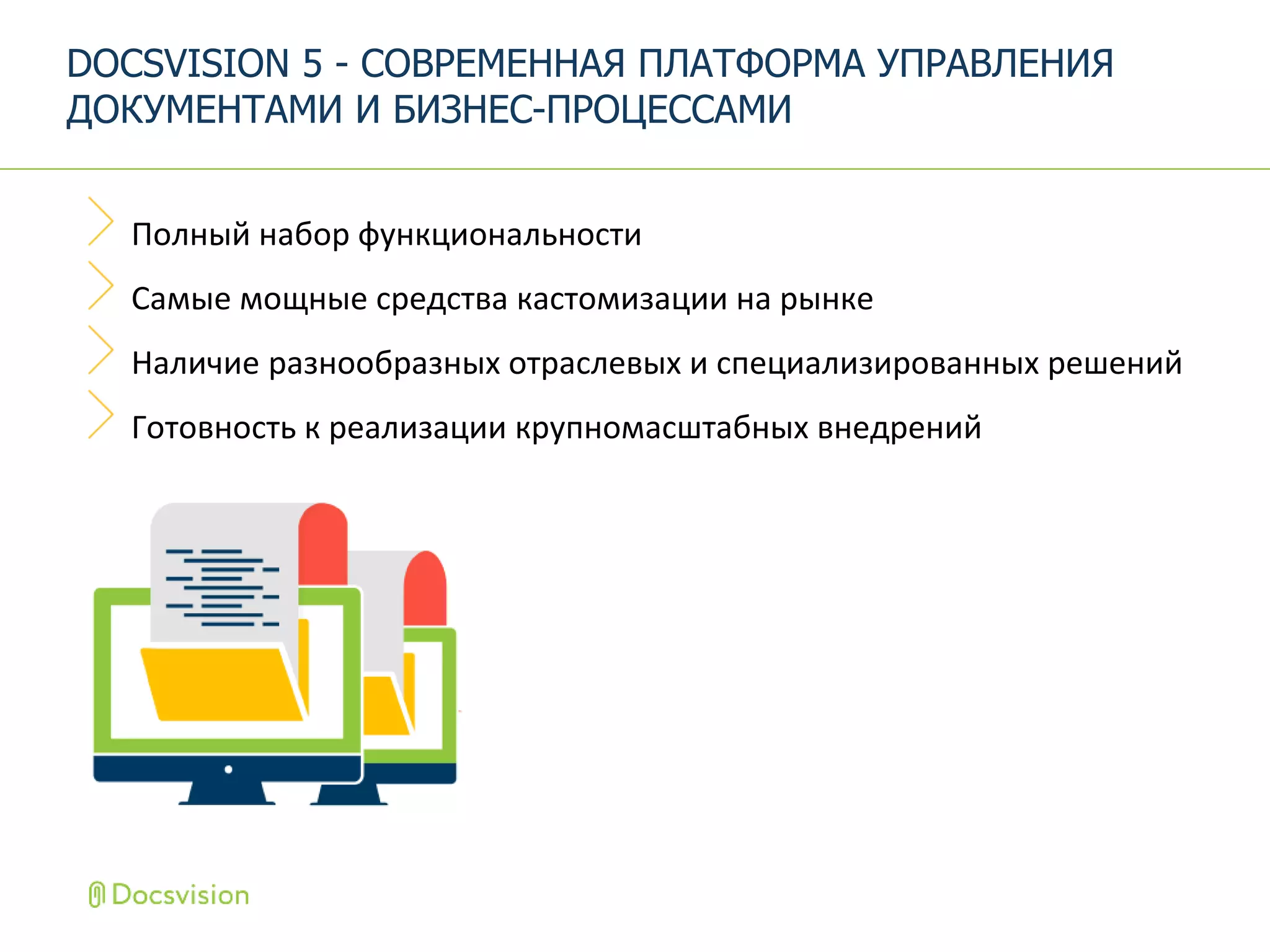 Полный набор функциональности
Самые мощные средства кастомизации на рынке
Наличие разнообразных отраслевых и специализированных решений
Готовность к реализации крупномасштабных внедрений
DOCSVISION 5 - СОВРЕМЕННАЯ ПЛАТФОРМА УПРАВЛЕНИЯ
ДОКУМЕНТАМИ И БИЗНЕС-ПРОЦЕССАМИ
 