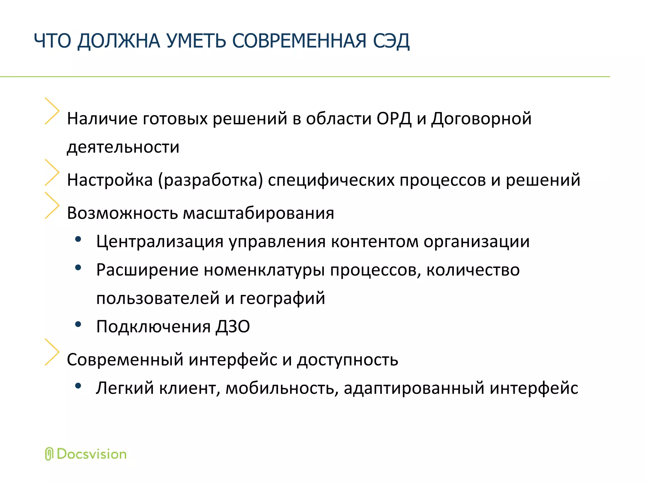 Наличие готовых решений в области ОРД и Договорной
деятельности
Настройка (разработка) специфических процессов и решений
Возможность масштабирования
• Централизация управления контентом организации
• Расширение номенклатуры процессов, количество
пользователей и географий
• Подключения ДЗО
Современный интерфейс и доступность
• Легкий клиент, мобильность, адаптированный интерфейс
ЧТО ДОЛЖНА УМЕТЬ СОВРЕМЕННАЯ СЭД
 