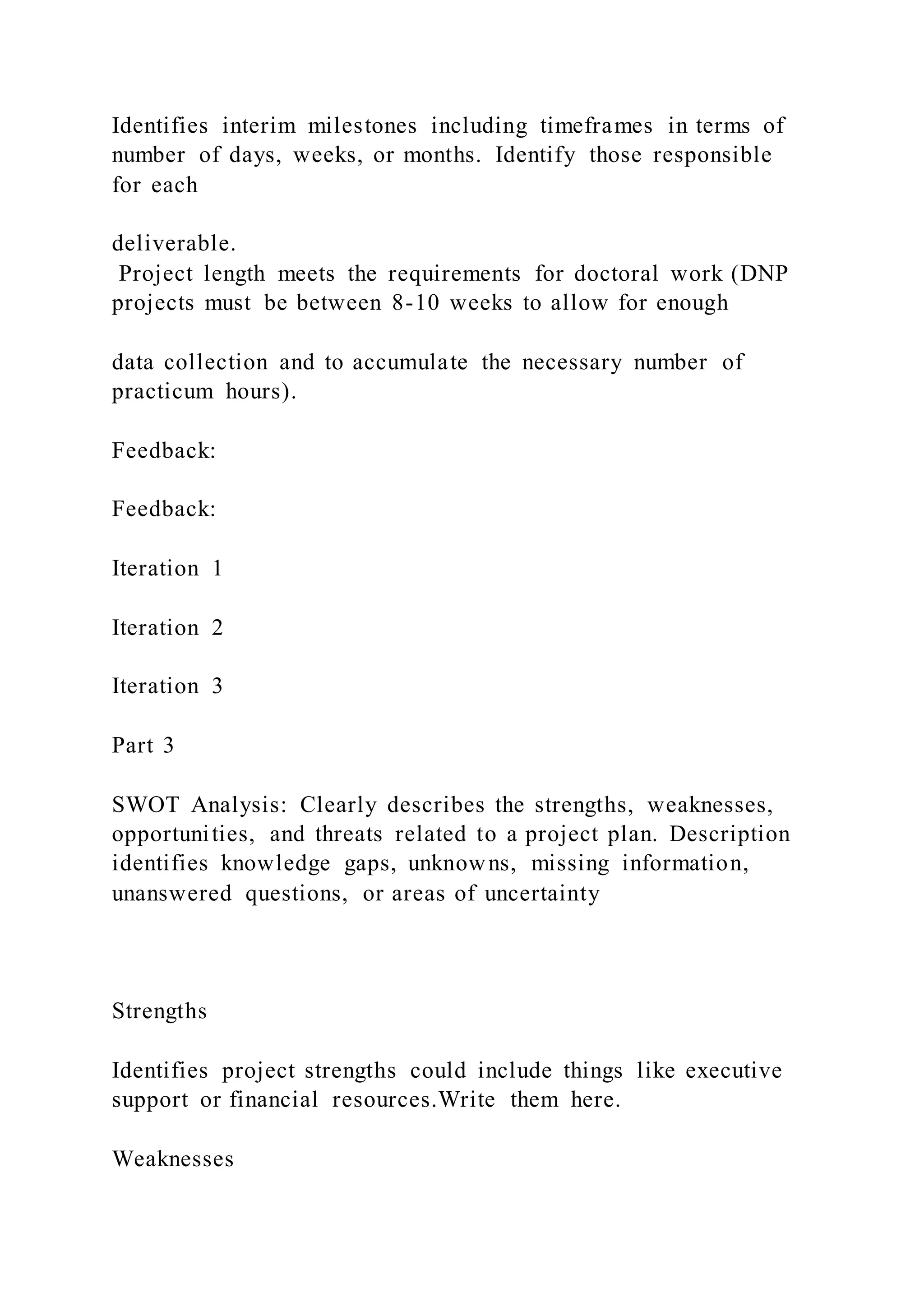 Identifies interim milestones including timeframes in terms of
number of days, weeks, or months. Identify those responsible
for each
deliverable.
Project length meets the requirements for doctoral work (DNP
projects must be between 8-10 weeks to allow for enough
data collection and to accumulate the necessary number of
practicum hours).
Feedback:
Feedback:
Iteration 1
Iteration 2
Iteration 3
Part 3
SWOT Analysis: Clearly describes the strengths, weaknesses,
opportunities, and threats related to a project plan. Description
identifies knowledge gaps, unknowns, missing information,
unanswered questions, or areas of uncertainty
Strengths
Identifies project strengths could include things like executive
support or financial resources.Write them here.
Weaknesses
 
