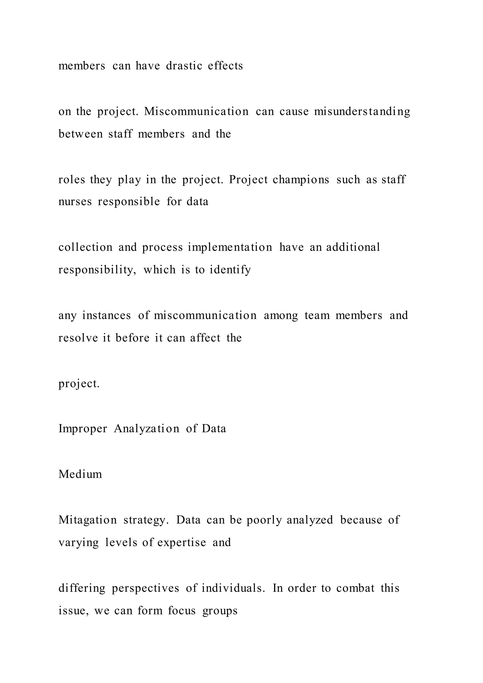 members can have drastic effects
on the project. Miscommunication can cause misunderstanding
between staff members and the
roles they play in the project. Project champions such as staff
nurses responsible for data
collection and process implementation have an additional
responsibility, which is to identify
any instances of miscommunication among team members and
resolve it before it can affect the
project.
Improper Analyzation of Data
Medium
Mitagation strategy. Data can be poorly analyzed because of
varying levels of expertise and
differing perspectives of individuals. In order to combat this
issue, we can form focus groups
 