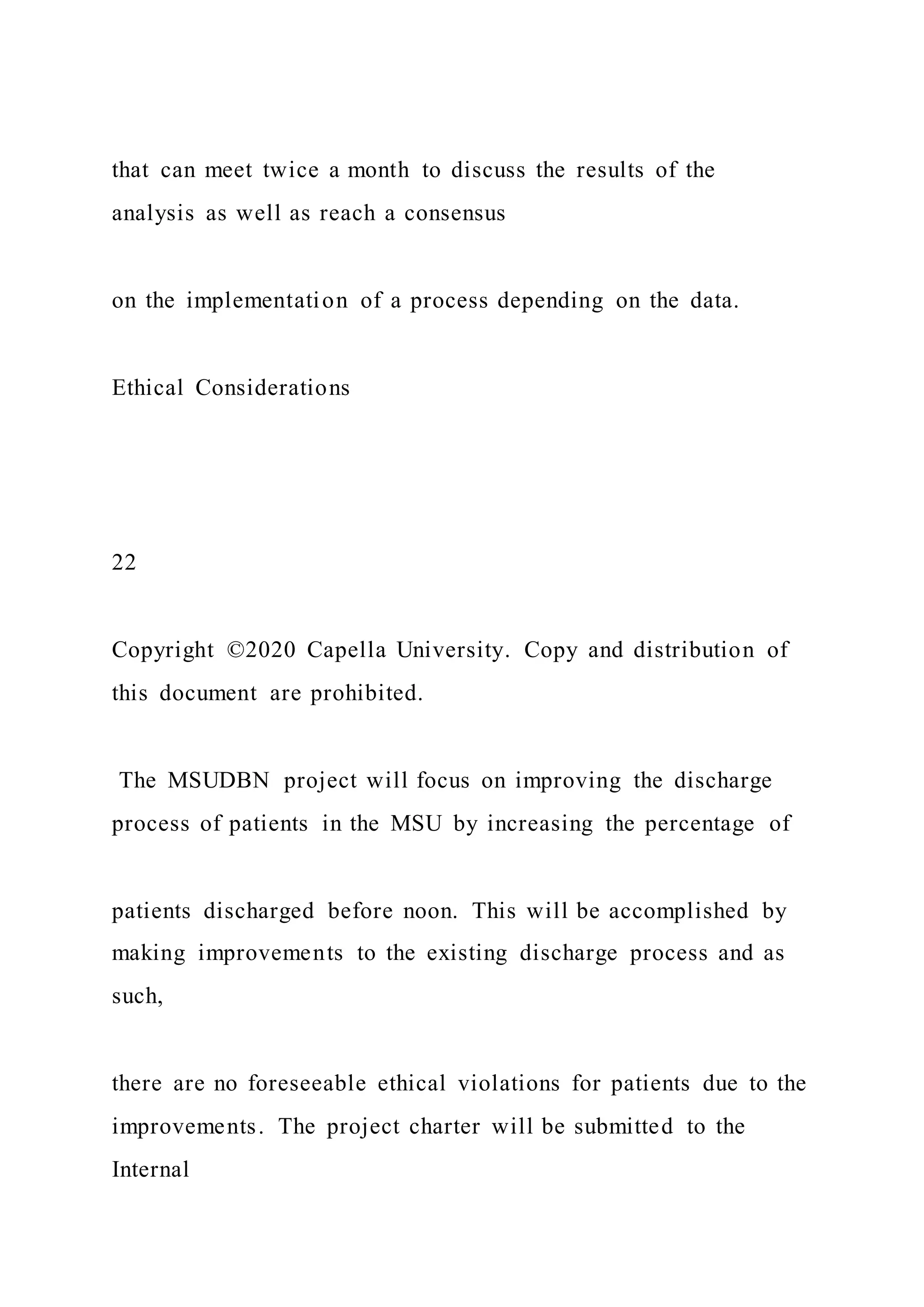 that can meet twice a month to discuss the results of the
analysis as well as reach a consensus
on the implementation of a process depending on the data.
Ethical Considerations
22
Copyright ©2020 Capella University. Copy and distribution of
this document are prohibited.
The MSUDBN project will focus on improving the discharge
process of patients in the MSU by increasing the percentage of
patients discharged before noon. This will be accomplished by
making improvements to the existing discharge process and as
such,
there are no foreseeable ethical violations for patients due to the
improvements. The project charter will be submitted to the
Internal
 