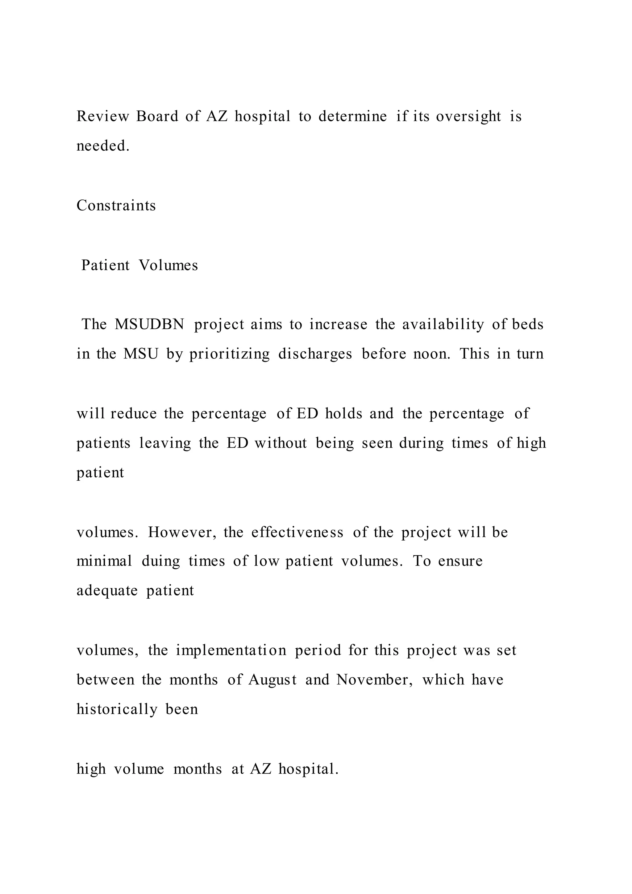 Review Board of AZ hospital to determine if its oversight is
needed.
Constraints
Patient Volumes
The MSUDBN project aims to increase the availability of beds
in the MSU by prioritizing discharges before noon. This in turn
will reduce the percentage of ED holds and the percentage of
patients leaving the ED without being seen during times of high
patient
volumes. However, the effectiveness of the project will be
minimal duing times of low patient volumes. To ensure
adequate patient
volumes, the implementation period for this project was set
between the months of August and November, which have
historically been
high volume months at AZ hospital.
 