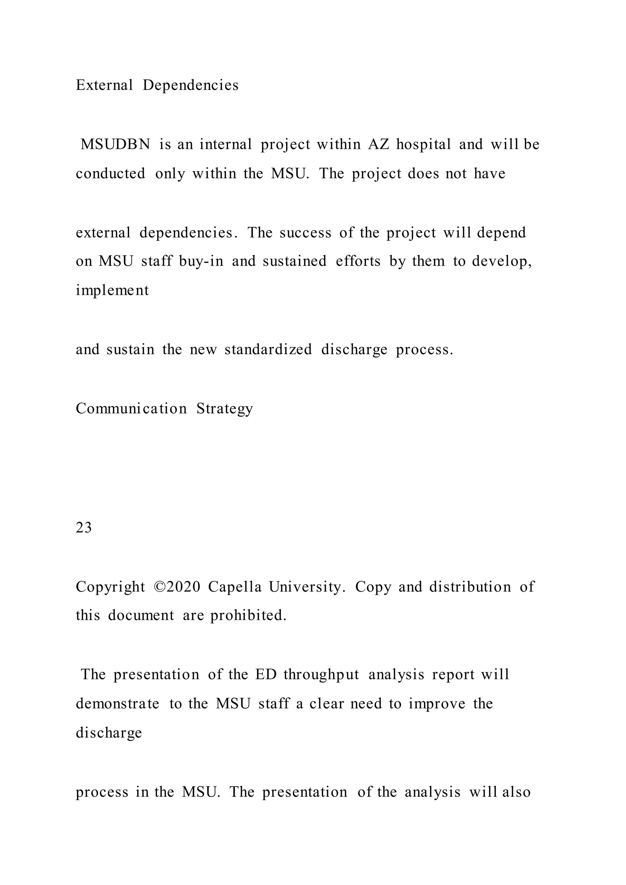 External Dependencies
MSUDBN is an internal project within AZ hospital and will be
conducted only within the MSU. The project does not have
external dependencies. The success of the project will depend
on MSU staff buy-in and sustained efforts by them to develop,
implement
and sustain the new standardized discharge process.
Communication Strategy
23
Copyright ©2020 Capella University. Copy and distribution of
this document are prohibited.
The presentation of the ED throughput analysis report will
demonstrate to the MSU staff a clear need to improve the
discharge
process in the MSU. The presentation of the analysis will also
 