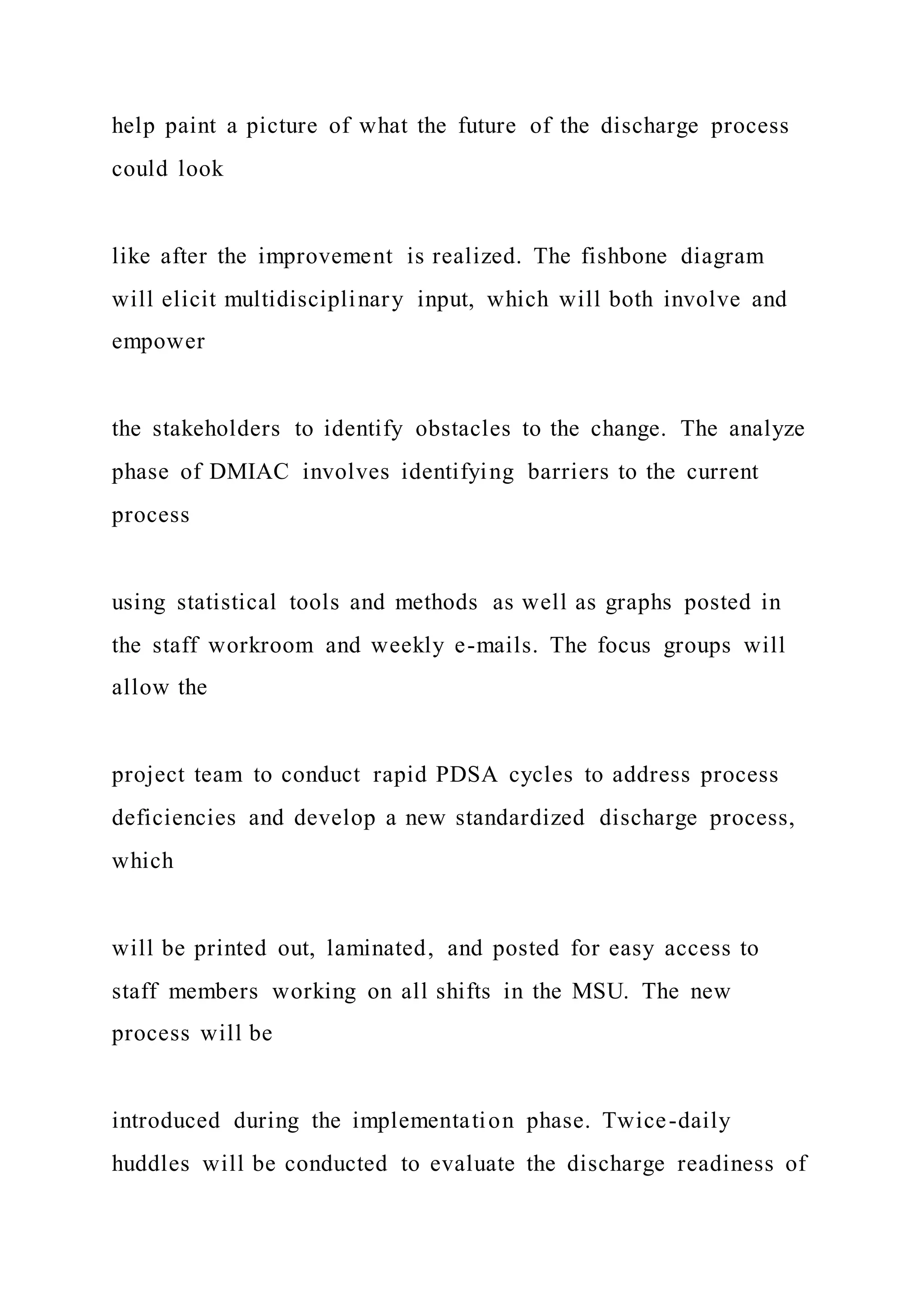 help paint a picture of what the future of the discharge process
could look
like after the improvement is realized. The fishbone diagram
will elicit multidisciplinary input, which will both involve and
empower
the stakeholders to identify obstacles to the change. The analyze
phase of DMIAC involves identifying barriers to the current
process
using statistical tools and methods as well as graphs posted in
the staff workroom and weekly e-mails. The focus groups will
allow the
project team to conduct rapid PDSA cycles to address process
deficiencies and develop a new standardized discharge process,
which
will be printed out, laminated, and posted for easy access to
staff members working on all shifts in the MSU. The new
process will be
introduced during the implementation phase. Twice-daily
huddles will be conducted to evaluate the discharge readiness of
 