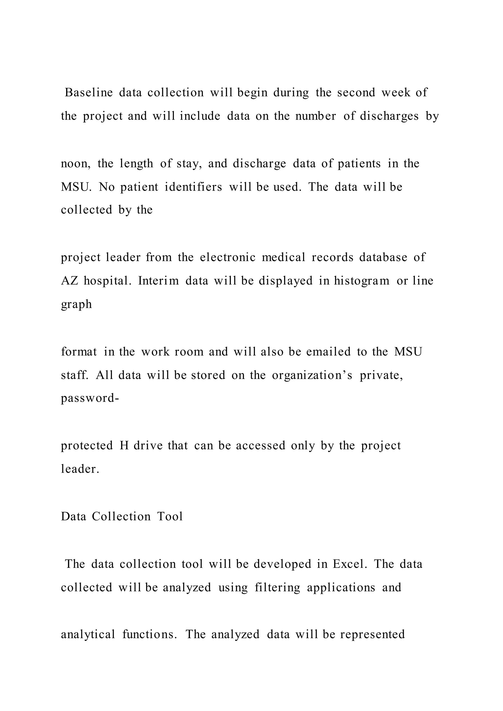 Baseline data collection will begin during the second week of
the project and will include data on the number of discharges by
noon, the length of stay, and discharge data of patients in the
MSU. No patient identifiers will be used. The data will be
collected by the
project leader from the electronic medical records database of
AZ hospital. Interim data will be displayed in histogram or line
graph
format in the work room and will also be emailed to the MSU
staff. All data will be stored on the organization’s private,
password-
protected H drive that can be accessed only by the project
leader.
Data Collection Tool
The data collection tool will be developed in Excel. The data
collected will be analyzed using filtering applications and
analytical functions. The analyzed data will be represented
 