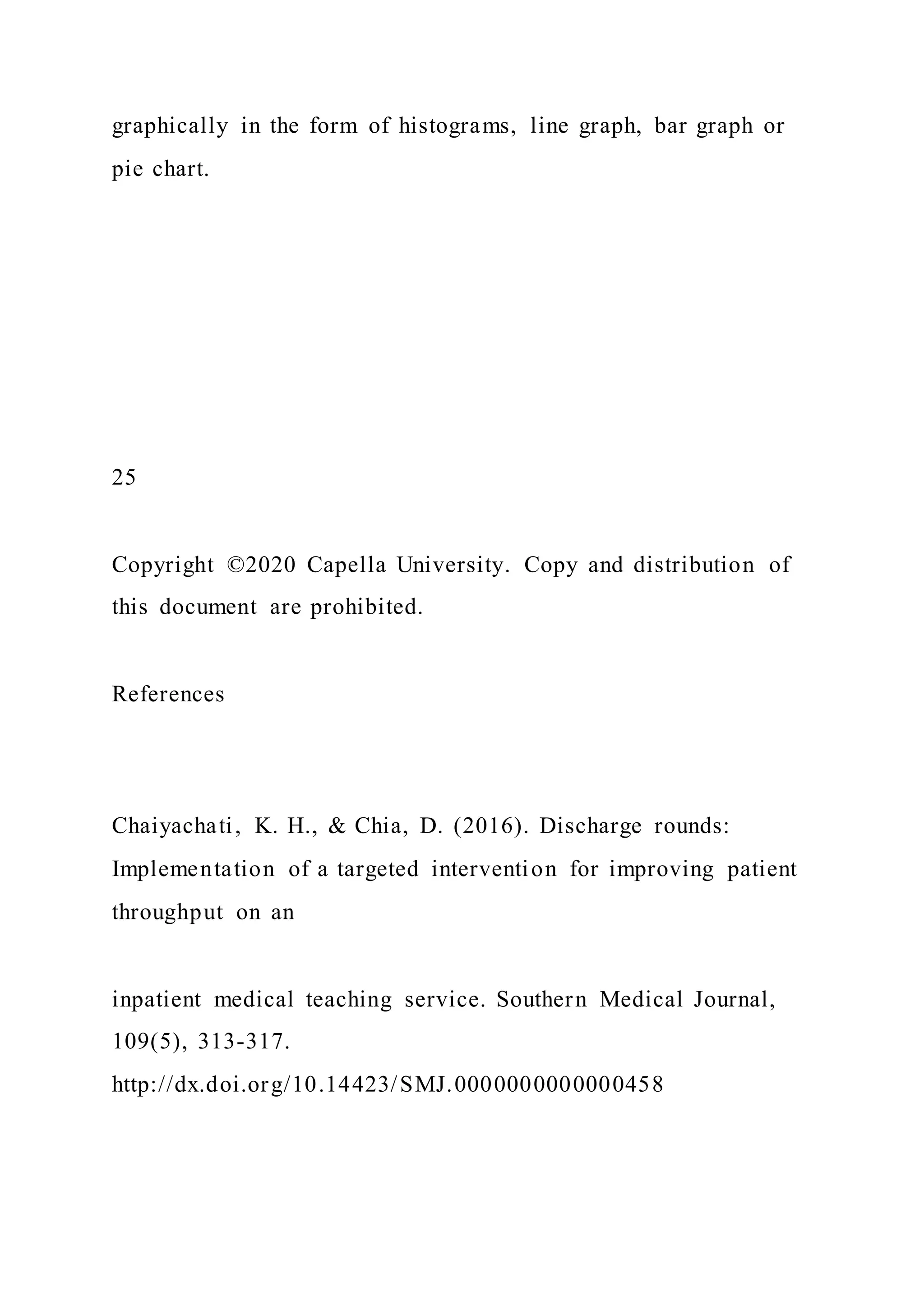 graphically in the form of histograms, line graph, bar graph or
pie chart.
25
Copyright ©2020 Capella University. Copy and distribution of
this document are prohibited.
References
Chaiyachati, K. H., & Chia, D. (2016). Discharge rounds:
Implementation of a targeted intervention for improving patient
throughput on an
inpatient medical teaching service. Southern Medical Journal,
109(5), 313-317.
http://dx.doi.org/10.14423/SMJ.0000000000000458
 