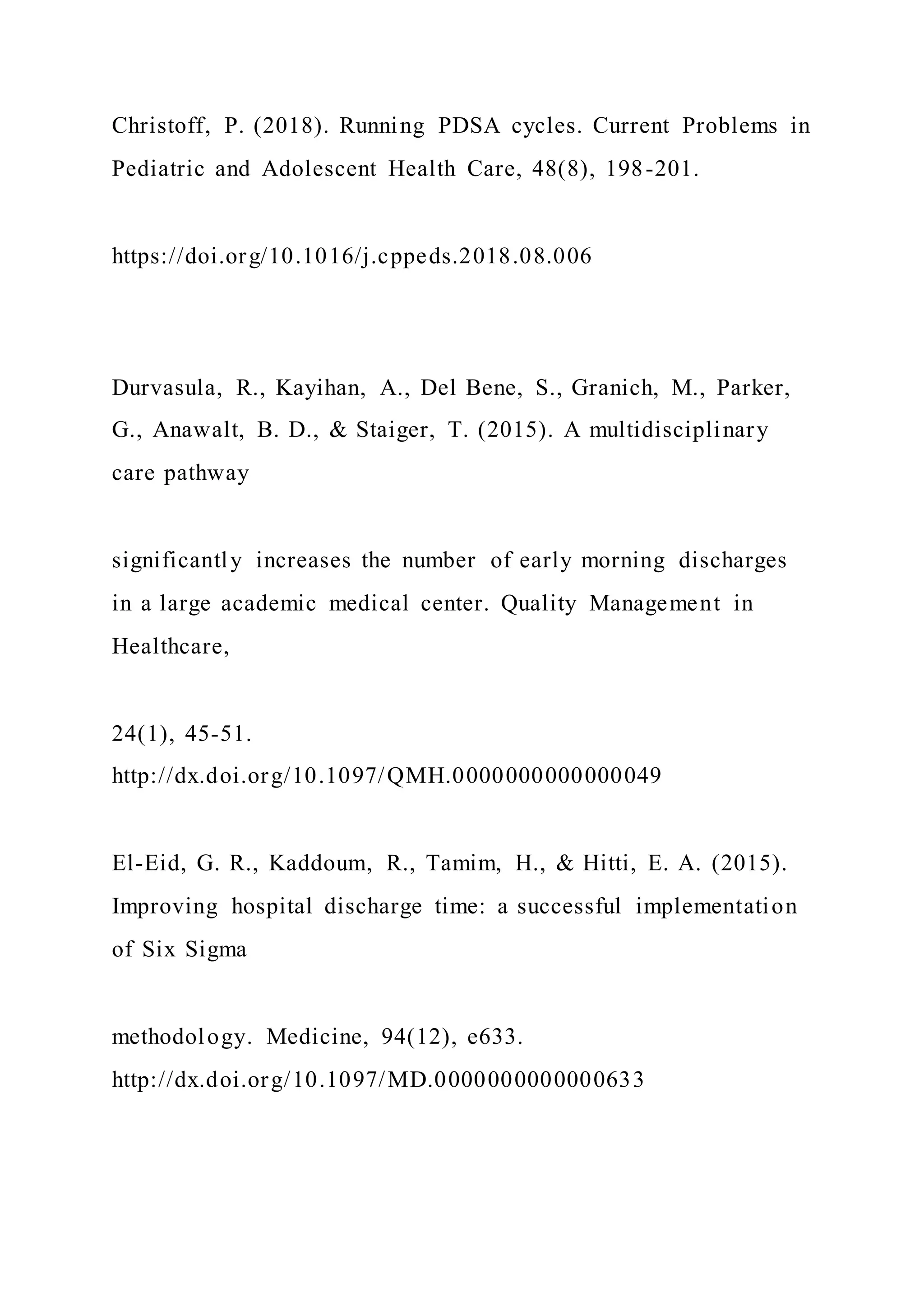 Christoff, P. (2018). Running PDSA cycles. Current Problems in
Pediatric and Adolescent Health Care, 48(8), 198-201.
https://doi.org/10.1016/j.cppeds.2018.08.006
Durvasula, R., Kayihan, A., Del Bene, S., Granich, M., Parker,
G., Anawalt, B. D., & Staiger, T. (2015). A multidisciplinary
care pathway
significantly increases the number of early morning discharges
in a large academic medical center. Quality Management in
Healthcare,
24(1), 45-51.
http://dx.doi.org/10.1097/QMH.0000000000000049
El-Eid, G. R., Kaddoum, R., Tamim, H., & Hitti, E. A. (2015).
Improving hospital discharge time: a successful implementation
of Six Sigma
methodology. Medicine, 94(12), e633.
http://dx.doi.org/10.1097/MD.0000000000000633
 