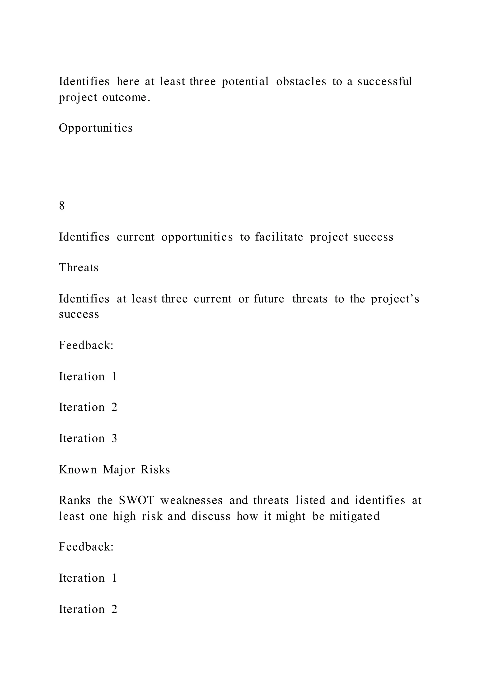 Identifies here at least three potential obstacles to a successful
project outcome.
Opportunities
8
Identifies current opportunities to facilitate project success
Threats
Identifies at least three current or future threats to the project’s
success
Feedback:
Iteration 1
Iteration 2
Iteration 3
Known Major Risks
Ranks the SWOT weaknesses and threats listed and identifies at
least one high risk and discuss how it might be mitigated
Feedback:
Iteration 1
Iteration 2
 