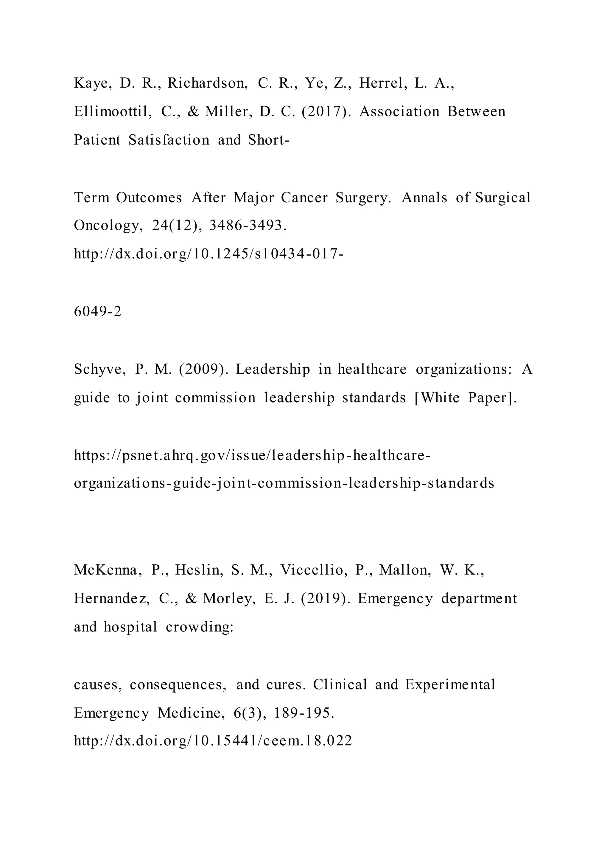 Kaye, D. R., Richardson, C. R., Ye, Z., Herrel, L. A.,
Ellimoottil, C., & Miller, D. C. (2017). Association Between
Patient Satisfaction and Short-
Term Outcomes After Major Cancer Surgery. Annals of Surgical
Oncology, 24(12), 3486-3493.
http://dx.doi.org/10.1245/s10434-017-
6049-2
Schyve, P. M. (2009). Leadership in healthcare organizations: A
guide to joint commission leadership standards [White Paper].
https://psnet.ahrq.gov/issue/leadership-healthcare-
organizations-guide-joint-commission-leadership-standards
McKenna, P., Heslin, S. M., Viccellio, P., Mallon, W. K.,
Hernandez, C., & Morley, E. J. (2019). Emergency department
and hospital crowding:
causes, consequences, and cures. Clinical and Experimental
Emergency Medicine, 6(3), 189-195.
http://dx.doi.org/10.15441/ceem.18.022
 