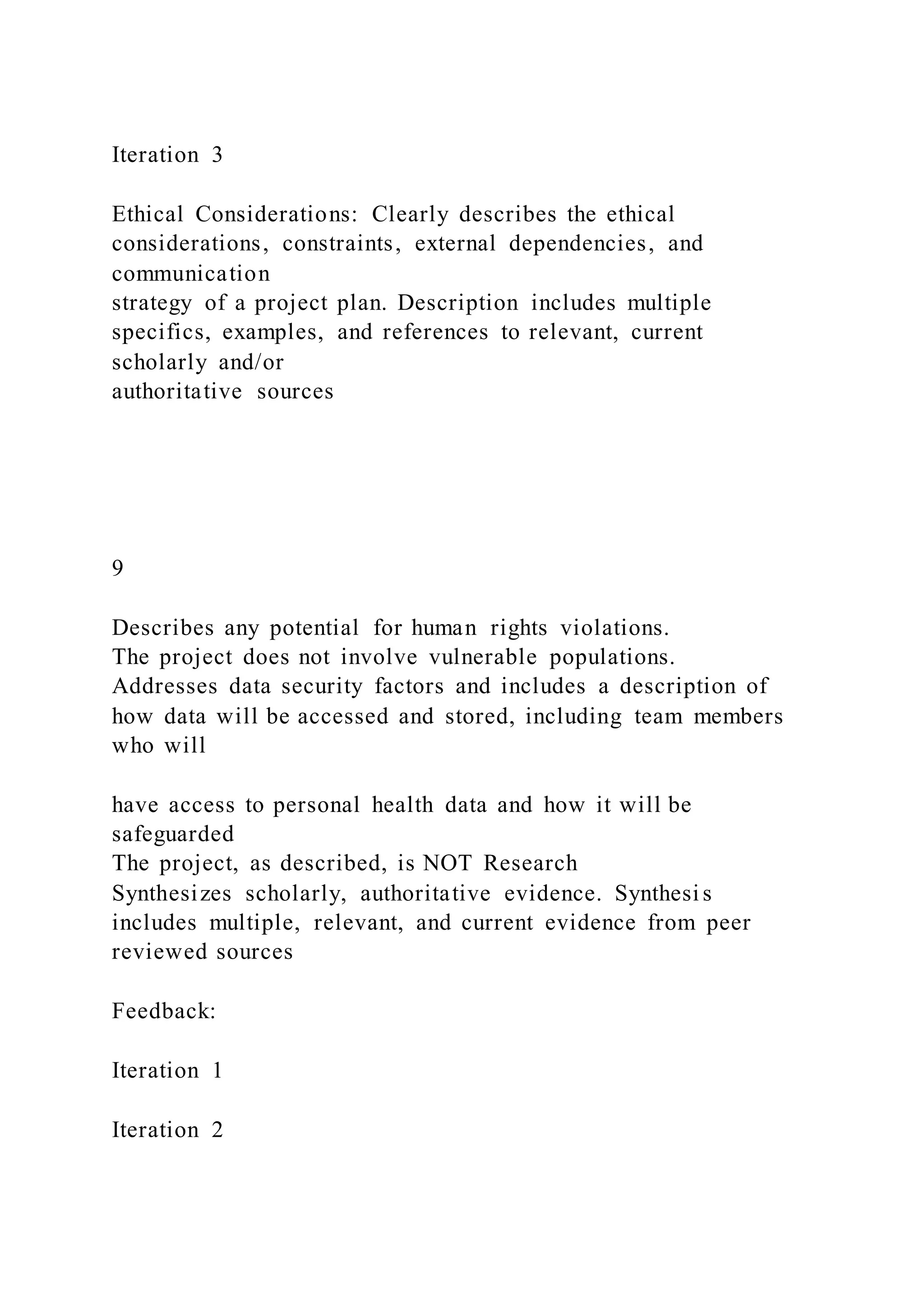 Iteration 3
Ethical Considerations: Clearly describes the ethical
considerations, constraints, external dependencies, and
communication
strategy of a project plan. Description includes multiple
specifics, examples, and references to relevant, current
scholarly and/or
authoritative sources
9
Describes any potential for human rights violations.
The project does not involve vulnerable populations.
Addresses data security factors and includes a description of
how data will be accessed and stored, including team members
who will
have access to personal health data and how it will be
safeguarded
The project, as described, is NOT Research
Synthesizes scholarly, authoritative evidence. Synthesi s
includes multiple, relevant, and current evidence from peer
reviewed sources
Feedback:
Iteration 1
Iteration 2
 