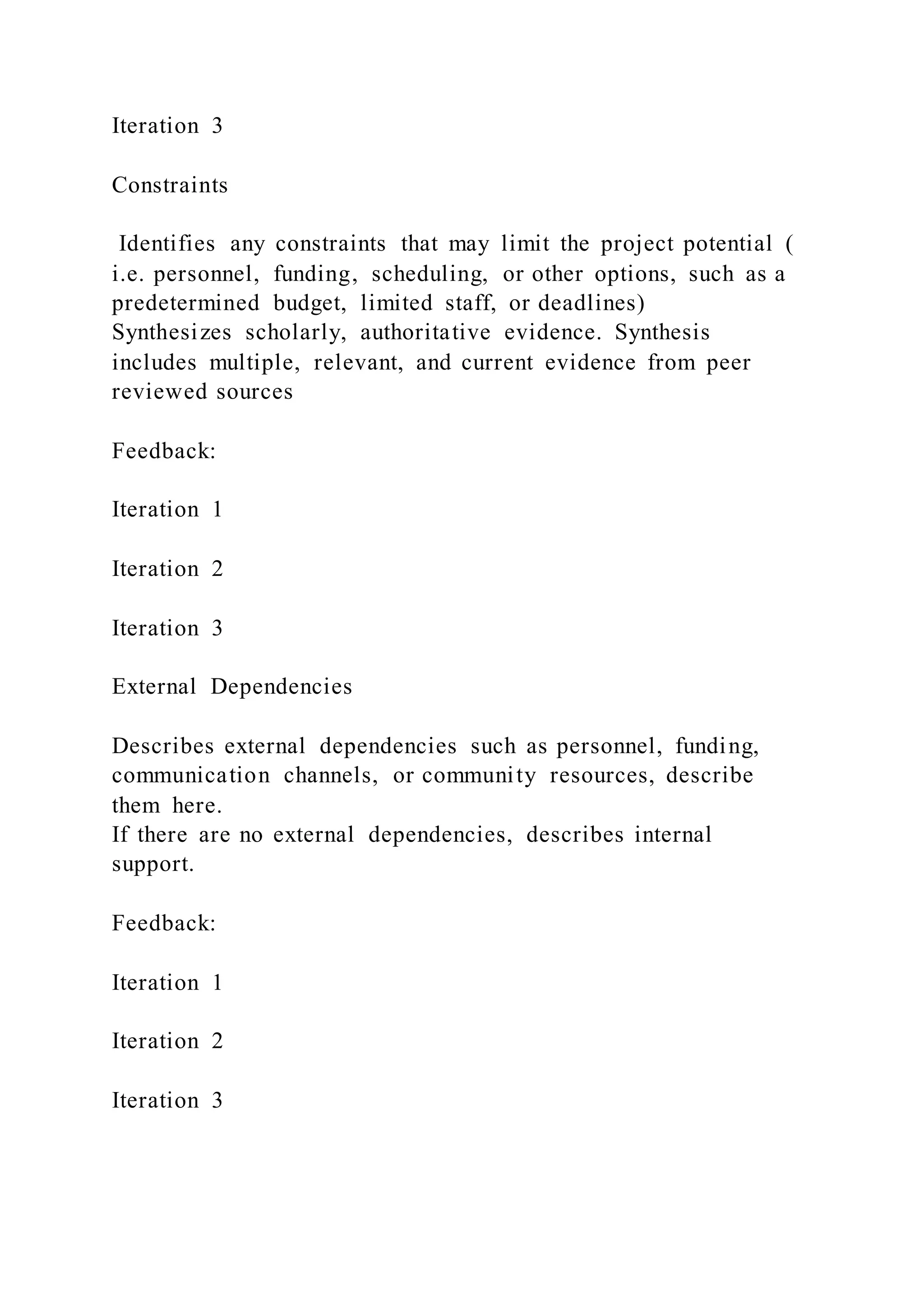 Iteration 3
Constraints
Identifies any constraints that may limit the project potential (
i.e. personnel, funding, scheduling, or other options, such as a
predetermined budget, limited staff, or deadlines)
Synthesizes scholarly, authoritative evidence. Synthesis
includes multiple, relevant, and current evidence from peer
reviewed sources
Feedback:
Iteration 1
Iteration 2
Iteration 3
External Dependencies
Describes external dependencies such as personnel, funding,
communication channels, or community resources, describe
them here.
If there are no external dependencies, describes internal
support.
Feedback:
Iteration 1
Iteration 2
Iteration 3
 