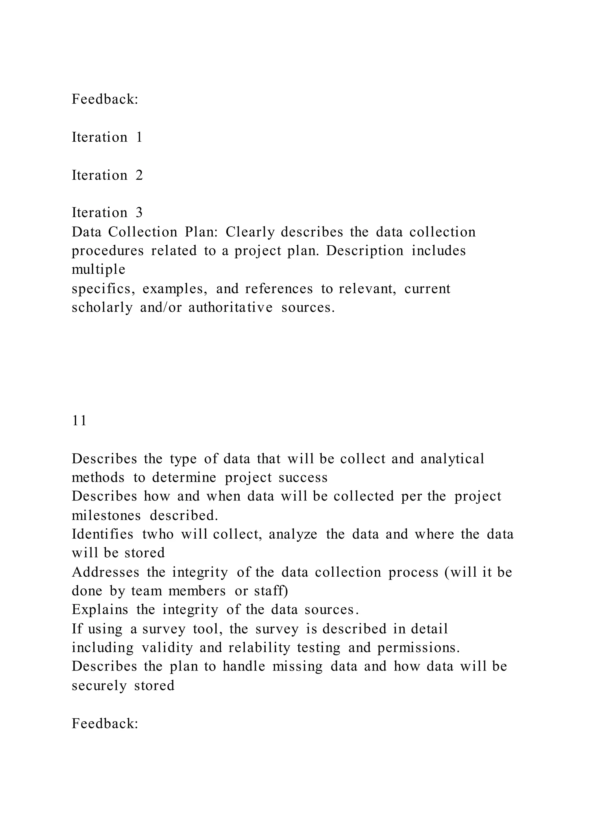 Feedback:
Iteration 1
Iteration 2
Iteration 3
Data Collection Plan: Clearly describes the data collection
procedures related to a project plan. Description includes
multiple
specifics, examples, and references to relevant, current
scholarly and/or authoritative sources.
11
Describes the type of data that will be collect and analytical
methods to determine project success
Describes how and when data will be collected per the project
milestones described.
Identifies twho will collect, analyze the data and where the data
will be stored
Addresses the integrity of the data collection process (will it be
done by team members or staff)
Explains the integrity of the data sources.
If using a survey tool, the survey is described in detail
including validity and relability testing and permissions.
Describes the plan to handle missing data and how data will be
securely stored
Feedback:
 