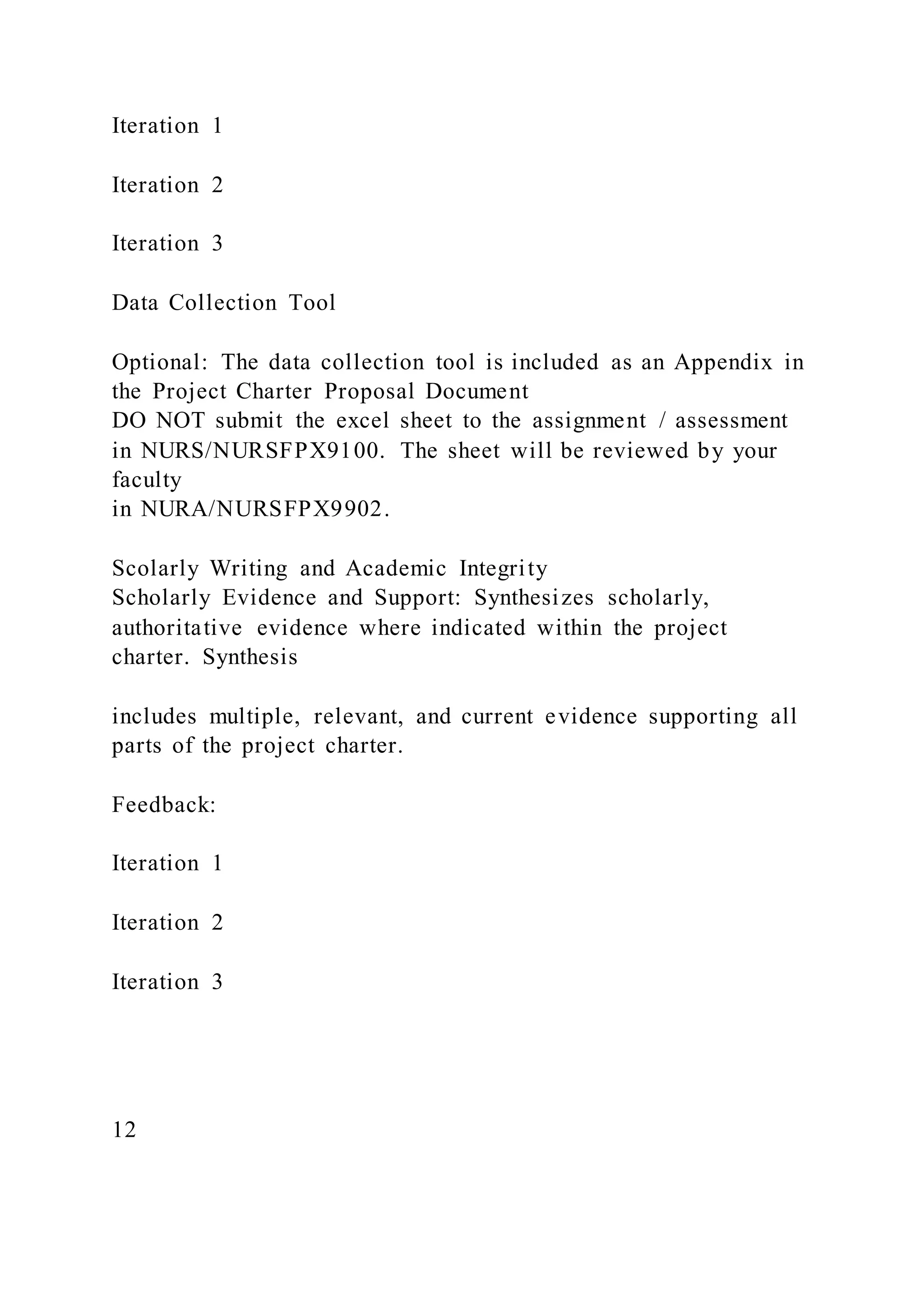 Iteration 1
Iteration 2
Iteration 3
Data Collection Tool
Optional: The data collection tool is included as an Appendix in
the Project Charter Proposal Document
DO NOT submit the excel sheet to the assignment / assessment
in NURS/NURSFPX9100. The sheet will be reviewed by your
faculty
in NURA/NURSFPX9902.
Scolarly Writing and Academic Integrity
Scholarly Evidence and Support: Synthesizes scholarly,
authoritative evidence where indicated within the project
charter. Synthesis
includes multiple, relevant, and current evidence supporting all
parts of the project charter.
Feedback:
Iteration 1
Iteration 2
Iteration 3
12
 