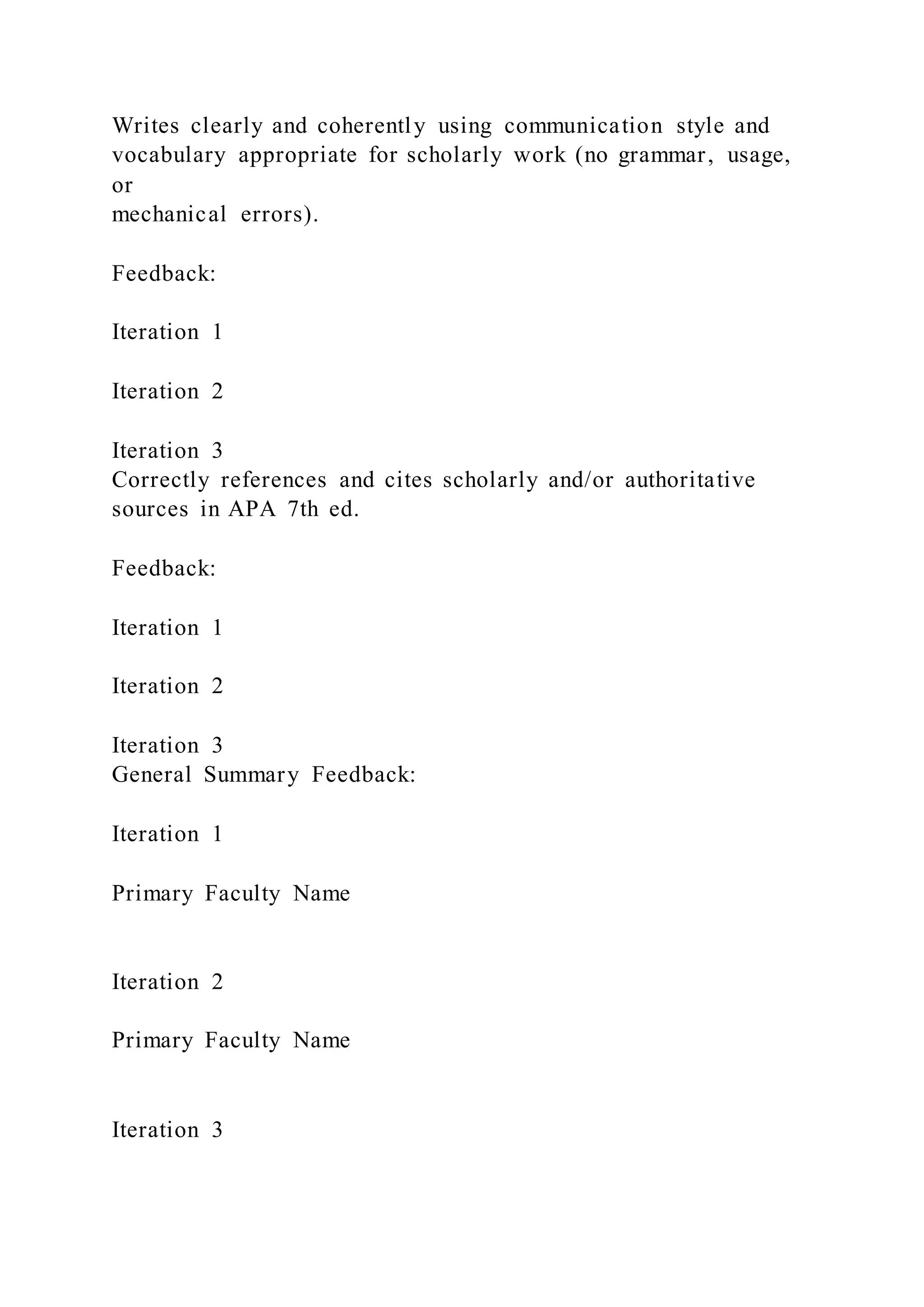 Writes clearly and coherently using communication style and
vocabulary appropriate for scholarly work (no grammar, usage,
or
mechanical errors).
Feedback:
Iteration 1
Iteration 2
Iteration 3
Correctly references and cites scholarly and/or authoritative
sources in APA 7th ed.
Feedback:
Iteration 1
Iteration 2
Iteration 3
General Summary Feedback:
Iteration 1
Primary Faculty Name
Iteration 2
Primary Faculty Name
Iteration 3
 