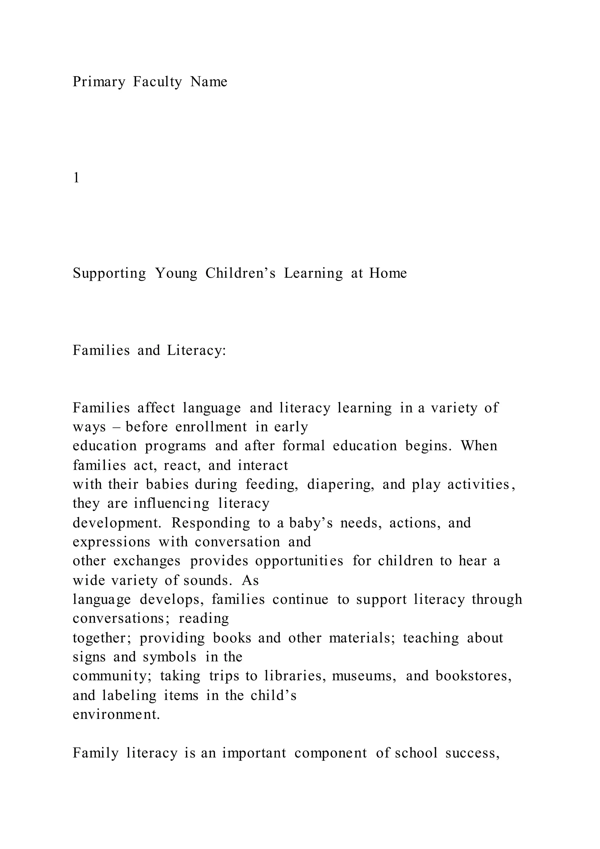 Primary Faculty Name
1
Supporting Young Children’s Learning at Home
Families and Literacy:
Families affect language and literacy learning in a variety of
ways – before enrollment in early
education programs and after formal education begins. When
families act, react, and interact
with their babies during feeding, diapering, and play activities ,
they are influencing literacy
development. Responding to a baby’s needs, actions, and
expressions with conversation and
other exchanges provides opportunities for children to hear a
wide variety of sounds. As
language develops, families continue to support literacy through
conversations; reading
together; providing books and other materials; teaching about
signs and symbols in the
community; taking trips to libraries, museums, and bookstores,
and labeling items in the child’s
environment.
Family literacy is an important component of school success,
 