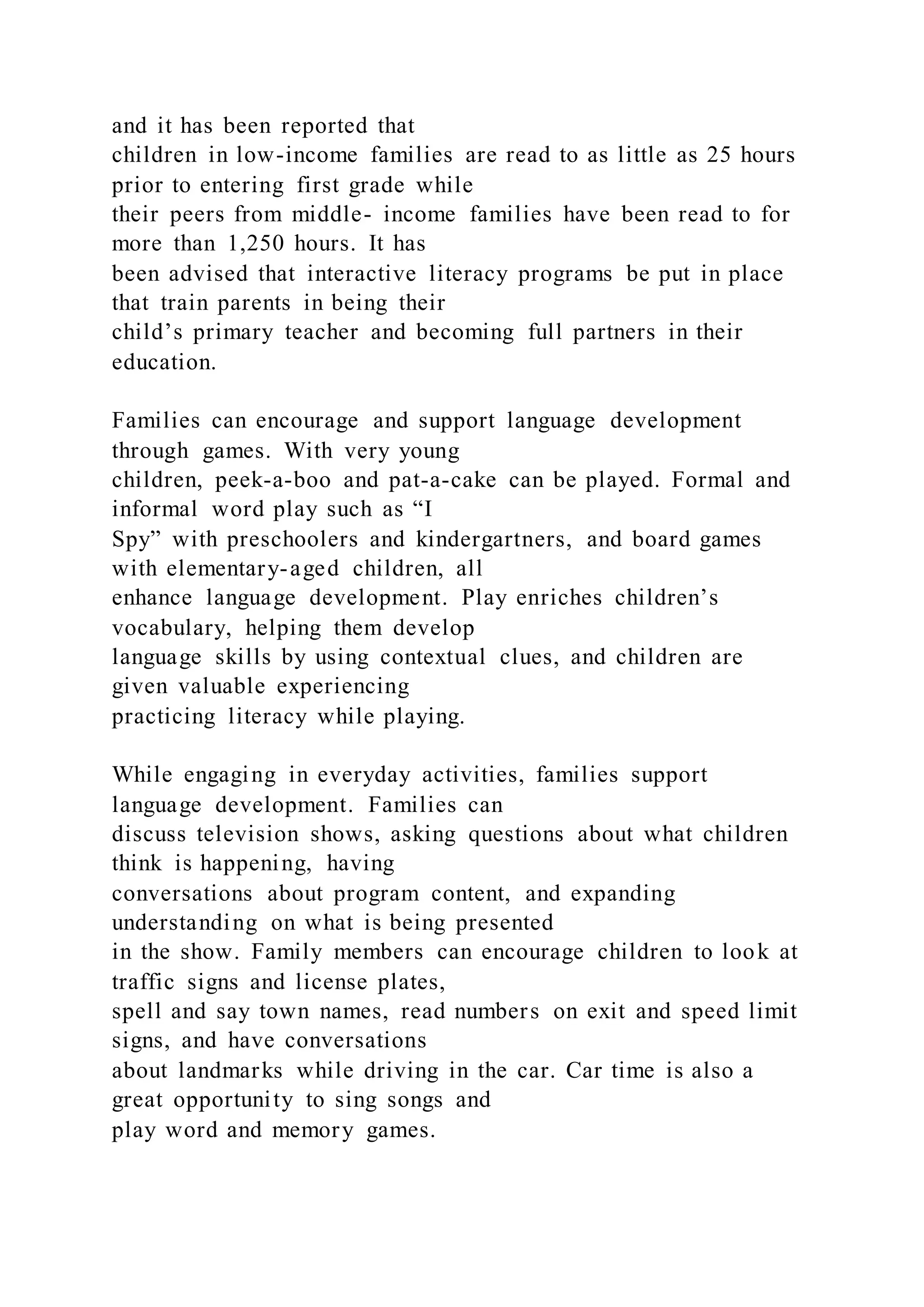 and it has been reported that
children in low-income families are read to as little as 25 hours
prior to entering first grade while
their peers from middle- income families have been read to for
more than 1,250 hours. It has
been advised that interactive literacy programs be put in place
that train parents in being their
child’s primary teacher and becoming full partners in their
education.
Families can encourage and support language development
through games. With very young
children, peek-a-boo and pat-a-cake can be played. Formal and
informal word play such as “I
Spy” with preschoolers and kindergartners, and board games
with elementary-aged children, all
enhance language development. Play enriches children’s
vocabulary, helping them develop
language skills by using contextual clues, and children are
given valuable experiencing
practicing literacy while playing.
While engaging in everyday activities, families support
language development. Families can
discuss television shows, asking questions about what children
think is happening, having
conversations about program content, and expanding
understanding on what is being presented
in the show. Family members can encourage children to look at
traffic signs and license plates,
spell and say town names, read numbers on exit and speed limit
signs, and have conversations
about landmarks while driving in the car. Car time is also a
great opportunity to sing songs and
play word and memory games.
 