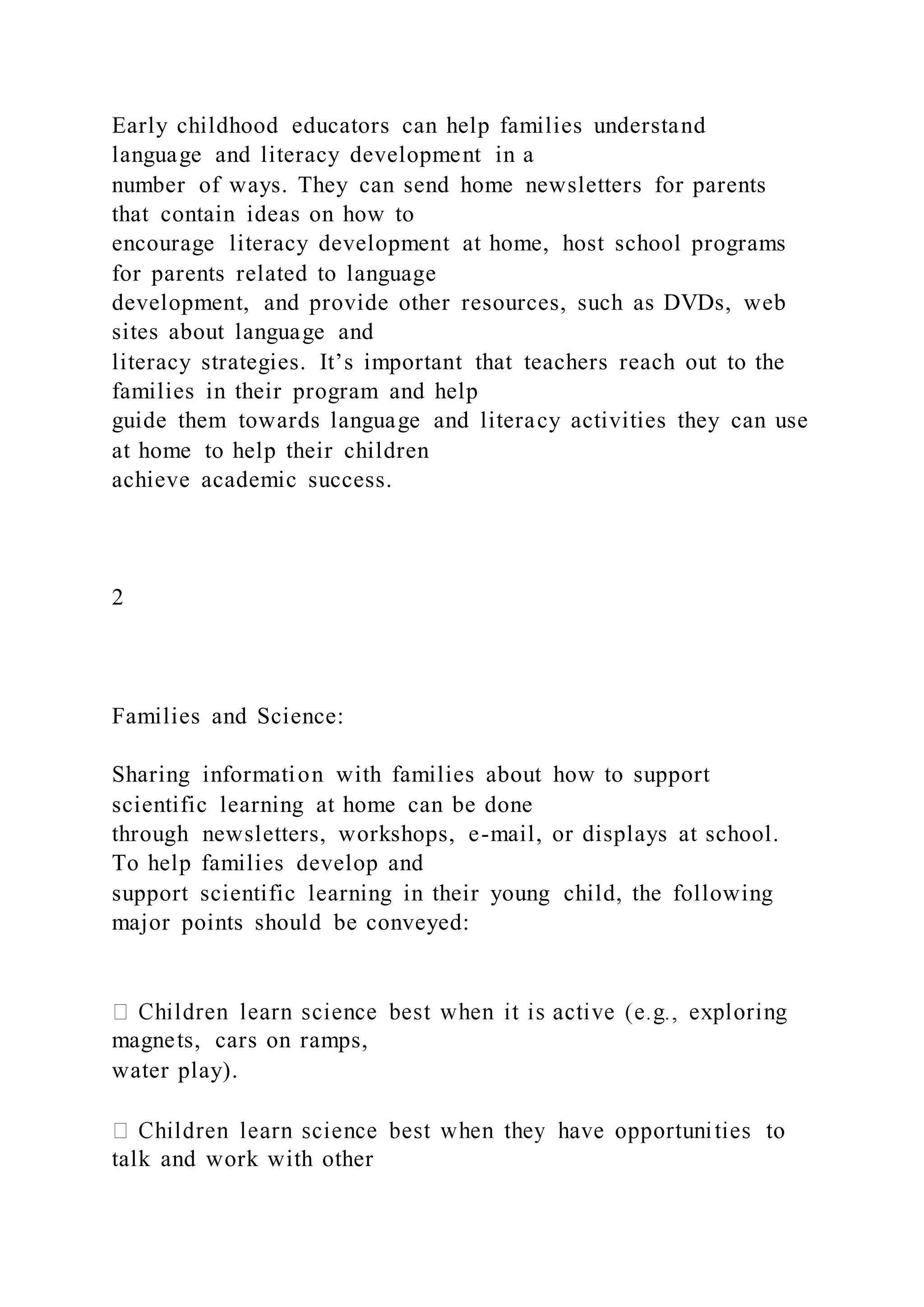 Early childhood educators can help families understand
language and literacy development in a
number of ways. They can send home newsletters for parents
that contain ideas on how to
encourage literacy development at home, host school programs
for parents related to language
development, and provide other resources, such as DVDs, web
sites about language and
literacy strategies. It’s important that teachers reach out to the
families in their program and help
guide them towards language and literacy activities they can use
at home to help their children
achieve academic success.
2
Families and Science:
Sharing information with families about how to support
scientific learning at home can be done
through newsletters, workshops, e-mail, or displays at school.
To help families develop and
support scientific learning in their young child, the following
major points should be conveyed:
magnets, cars on ramps,
water play).
talk and work with other
 
