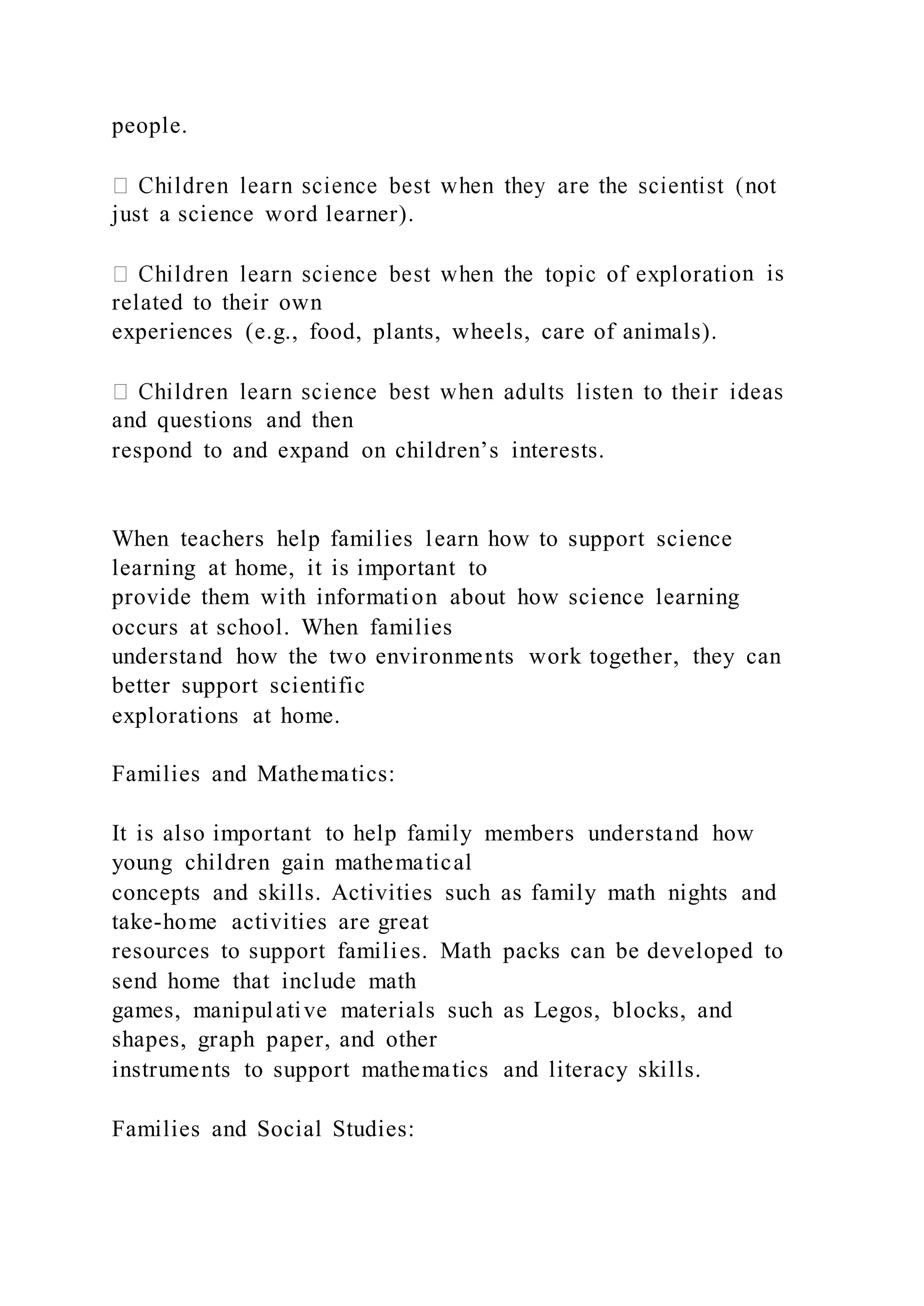 people.
just a science word learner).
n is
related to their own
experiences (e.g., food, plants, wheels, care of animals).
and questions and then
respond to and expand on children’s interests.
When teachers help families learn how to support science
learning at home, it is important to
provide them with information about how science learning
occurs at school. When families
understand how the two environments work together, they can
better support scientific
explorations at home.
Families and Mathematics:
It is also important to help family members understand how
young children gain mathematical
concepts and skills. Activities such as family math nights and
take-home activities are great
resources to support families. Math packs can be developed to
send home that include math
games, manipulative materials such as Legos, blocks, and
shapes, graph paper, and other
instruments to support mathematics and literacy skills.
Families and Social Studies:
 