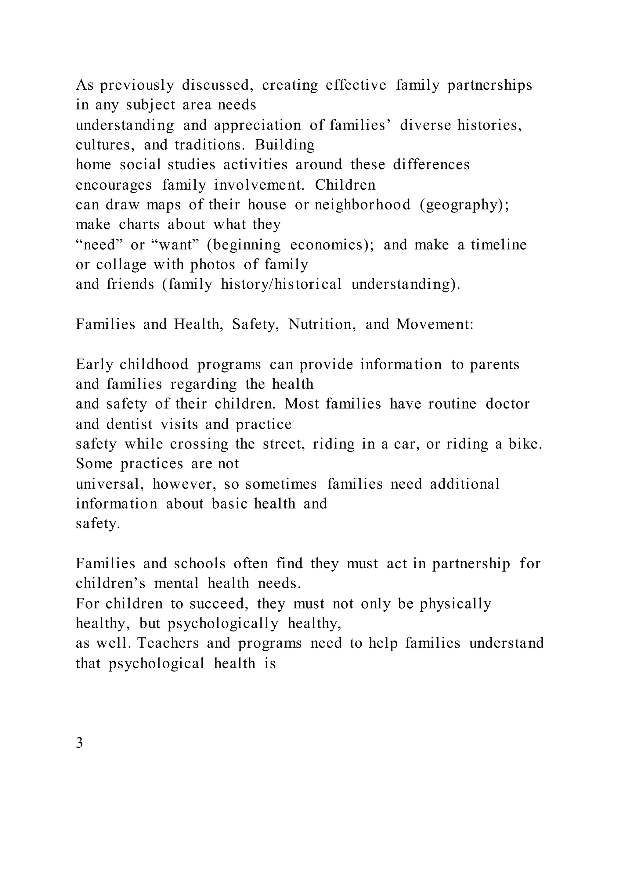 As previously discussed, creating effective family partnerships
in any subject area needs
understanding and appreciation of families’ diverse histories,
cultures, and traditions. Building
home social studies activities around these differences
encourages family involvement. Children
can draw maps of their house or neighborhood (geography);
make charts about what they
“need” or “want” (beginning economics); and make a timeline
or collage with photos of family
and friends (family history/historical understanding).
Families and Health, Safety, Nutrition, and Movement:
Early childhood programs can provide information to parents
and families regarding the health
and safety of their children. Most families have routine doctor
and dentist visits and practice
safety while crossing the street, riding in a car, or riding a bike.
Some practices are not
universal, however, so sometimes families need additional
information about basic health and
safety.
Families and schools often find they must act in partnership for
children’s mental health needs.
For children to succeed, they must not only be physically
healthy, but psychologically healthy,
as well. Teachers and programs need to help families understand
that psychological health is
3
 
