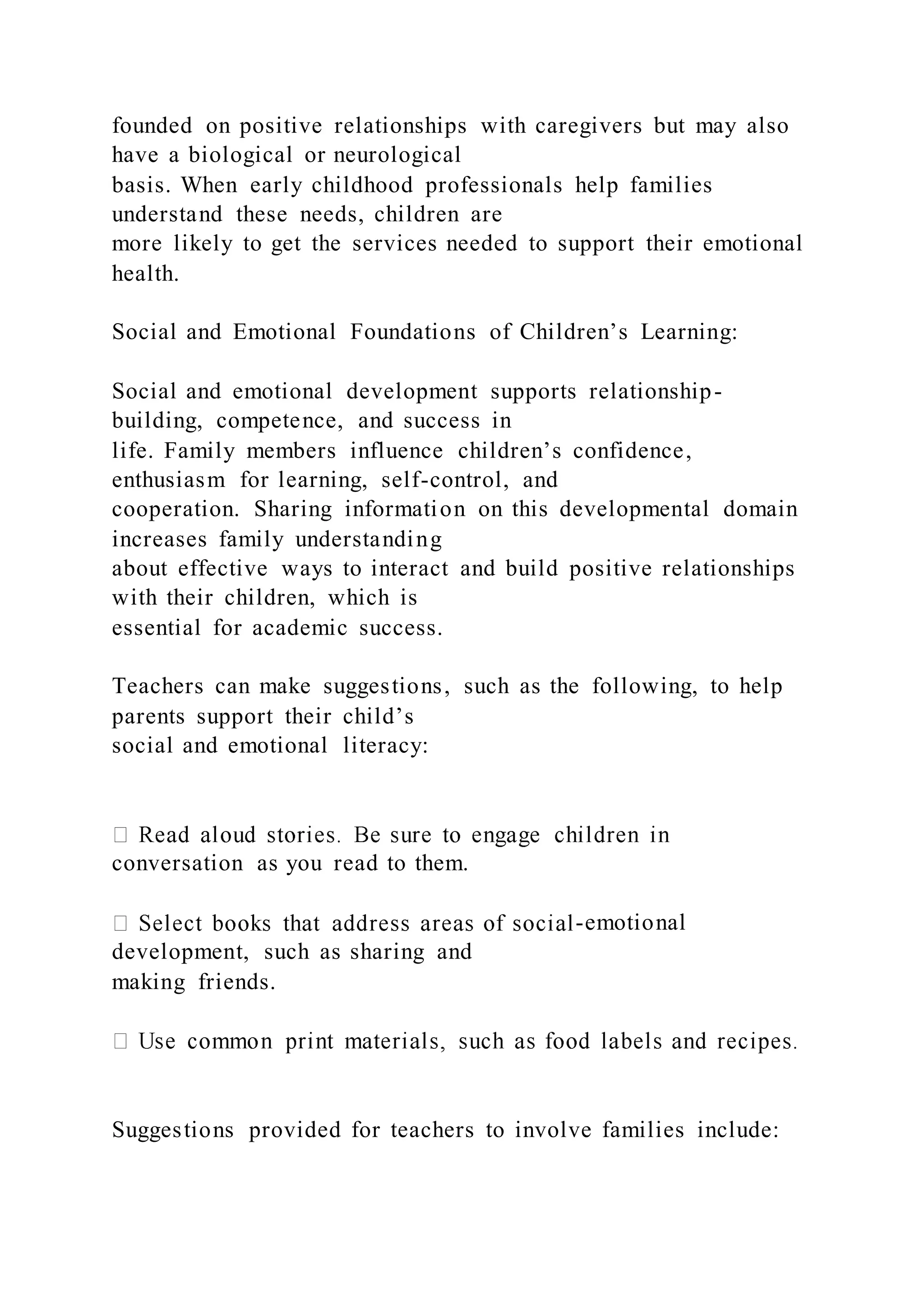 founded on positive relationships with caregivers but may also
have a biological or neurological
basis. When early childhood professionals help families
understand these needs, children are
more likely to get the services needed to support their emotional
health.
Social and Emotional Foundations of Children’s Learning:
Social and emotional development supports relationship-
building, competence, and success in
life. Family members influence children’s confidence,
enthusiasm for learning, self-control, and
cooperation. Sharing information on this developmental domain
increases family understanding
about effective ways to interact and build positive relationships
with their children, which is
essential for academic success.
Teachers can make suggestions, such as the following, to help
parents support their child’s
social and emotional literacy:
conversation as you read to them.
-emotional
development, such as sharing and
making friends.
Suggestions provided for teachers to involve families include:
 