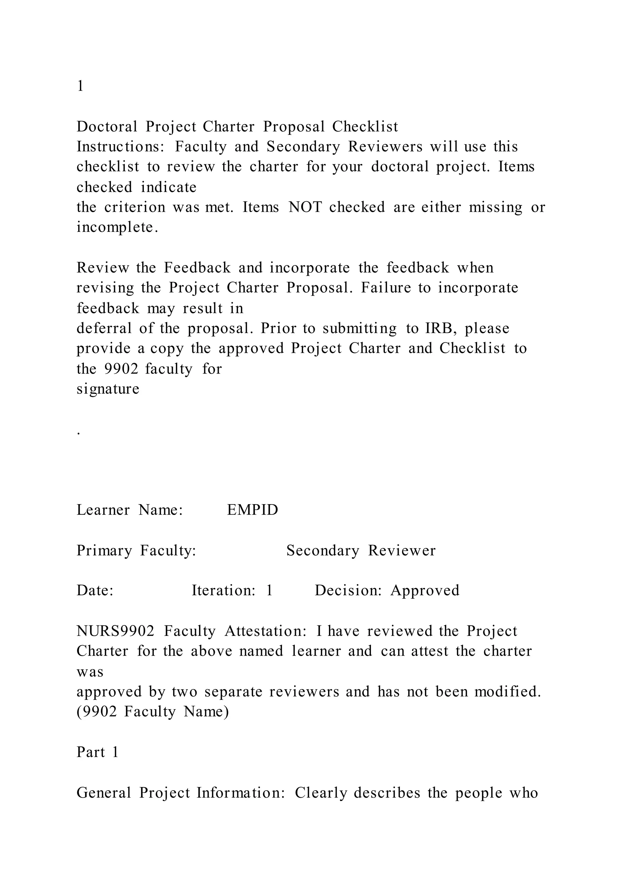 1
Doctoral Project Charter Proposal Checklist
Instructions: Faculty and Secondary Reviewers will use this
checklist to review the charter for your doctoral project. Items
checked indicate
the criterion was met. Items NOT checked are either missing or
incomplete.
Review the Feedback and incorporate the feedback when
revising the Project Charter Proposal. Failure to incorporate
feedback may result in
deferral of the proposal. Prior to submitting to IRB, please
provide a copy the approved Project Charter and Checklist to
the 9902 faculty for
signature
.
Learner Name: EMPID
Primary Faculty: Secondary Reviewer
Date: Iteration: 1 Decision: Approved
NURS9902 Faculty Attestation: I have reviewed the Project
Charter for the above named learner and can attest the charter
was
approved by two separate reviewers and has not been modified.
(9902 Faculty Name)
Part 1
General Project Information: Clearly describes the people who
 