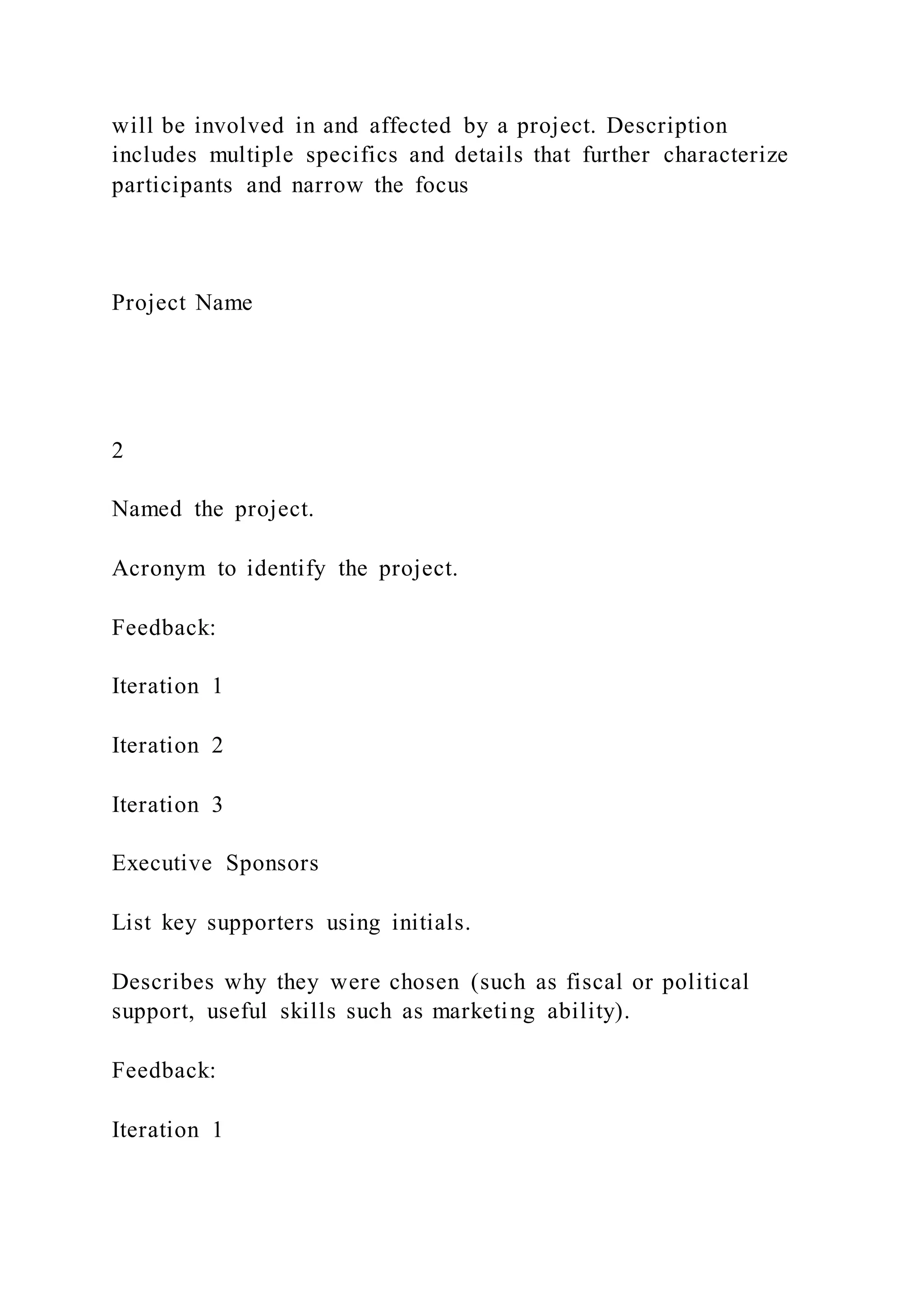 will be involved in and affected by a project. Description
includes multiple specifics and details that further characterize
participants and narrow the focus
Project Name
2
Named the project.
Acronym to identify the project.
Feedback:
Iteration 1
Iteration 2
Iteration 3
Executive Sponsors
List key supporters using initials.
Describes why they were chosen (such as fiscal or political
support, useful skills such as marketing ability).
Feedback:
Iteration 1
 
