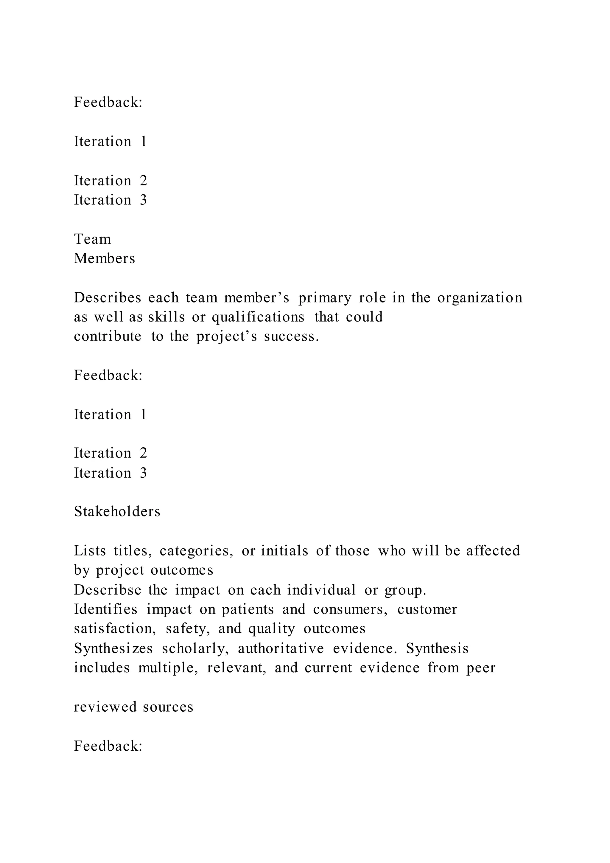 Feedback:
Iteration 1
Iteration 2
Iteration 3
Team
Members
Describes each team member’s primary role in the organization
as well as skills or qualifications that could
contribute to the project’s success.
Feedback:
Iteration 1
Iteration 2
Iteration 3
Stakeholders
Lists titles, categories, or initials of those who will be affected
by project outcomes
Describse the impact on each individual or group.
Identifies impact on patients and consumers, customer
satisfaction, safety, and quality outcomes
Synthesizes scholarly, authoritative evidence. Synthesis
includes multiple, relevant, and current evidence from peer
reviewed sources
Feedback:
 
