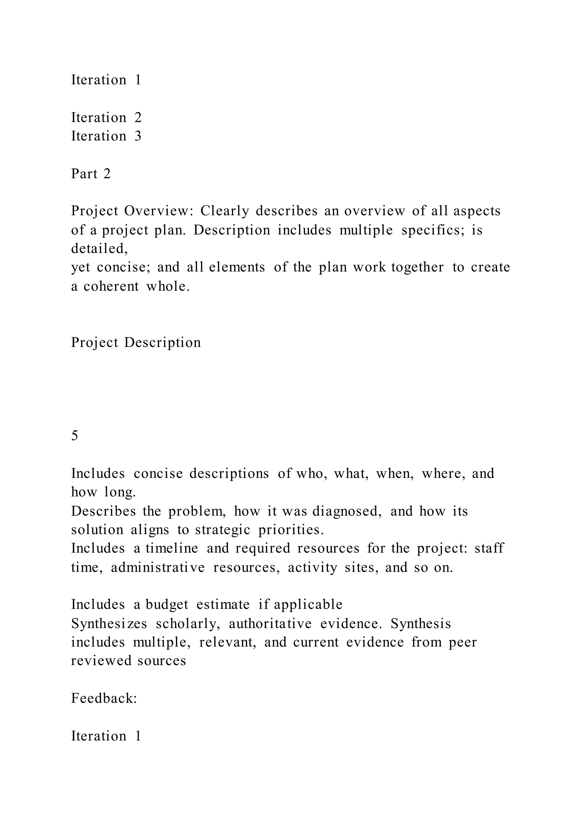 Iteration 1
Iteration 2
Iteration 3
Part 2
Project Overview: Clearly describes an overview of all aspects
of a project plan. Description includes multiple specifics; is
detailed,
yet concise; and all elements of the plan work together to create
a coherent whole.
Project Description
5
Includes concise descriptions of who, what, when, where, and
how long.
Describes the problem, how it was diagnosed, and how its
solution aligns to strategic priorities.
Includes a timeline and required resources for the project: staff
time, administrative resources, activity sites, and so on.
Includes a budget estimate if applicable
Synthesizes scholarly, authoritative evidence. Synthesis
includes multiple, relevant, and current evidence from peer
reviewed sources
Feedback:
Iteration 1
 