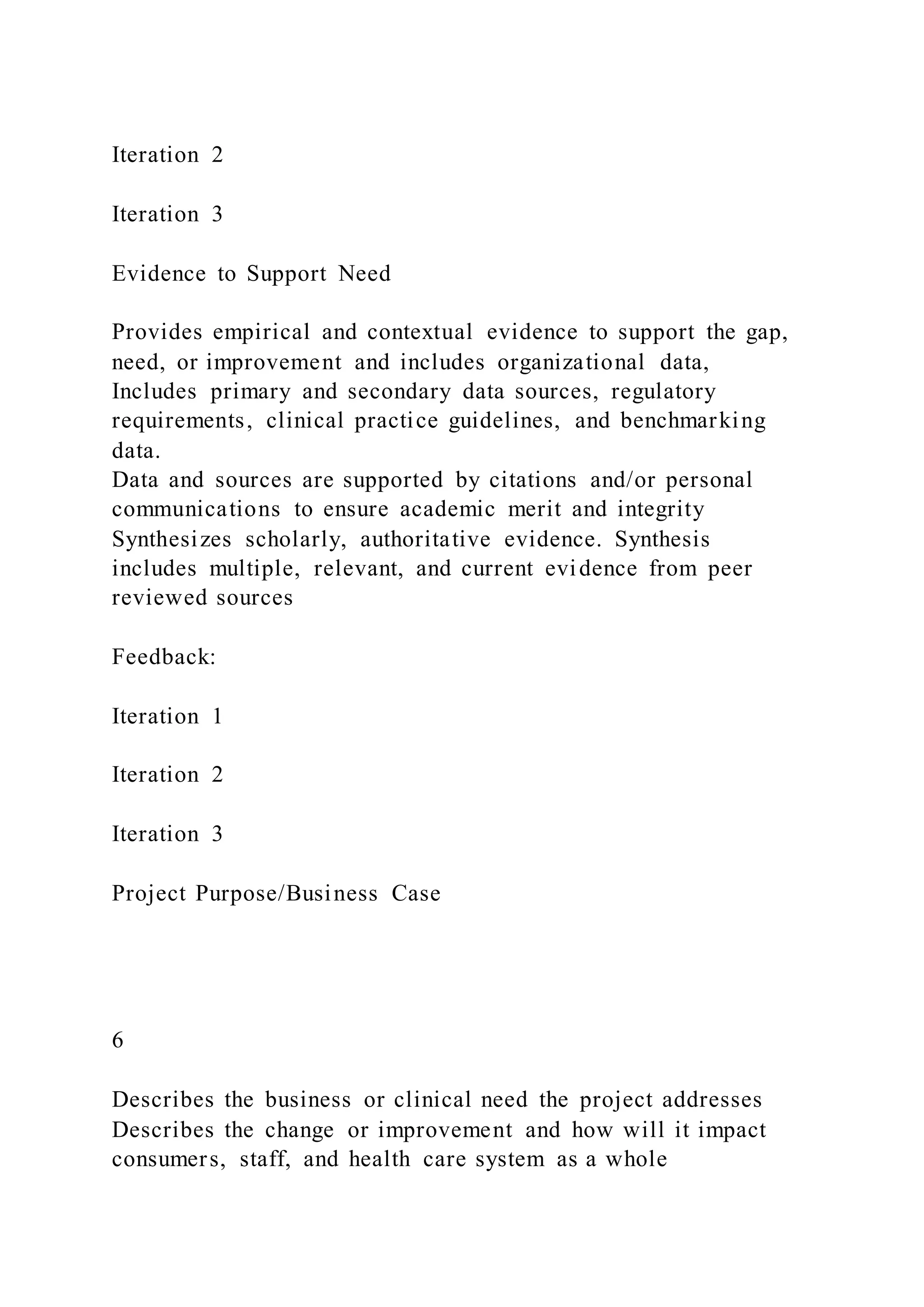 Iteration 2
Iteration 3
Evidence to Support Need
Provides empirical and contextual evidence to support the gap,
need, or improvement and includes organizational data,
Includes primary and secondary data sources, regulatory
requirements, clinical practice guidelines, and benchmarking
data.
Data and sources are supported by citations and/or personal
communications to ensure academic merit and integrity
Synthesizes scholarly, authoritative evidence. Synthesis
includes multiple, relevant, and current evidence from peer
reviewed sources
Feedback:
Iteration 1
Iteration 2
Iteration 3
Project Purpose/Business Case
6
Describes the business or clinical need the project addresses
Describes the change or improvement and how will it impact
consumers, staff, and health care system as a whole
 