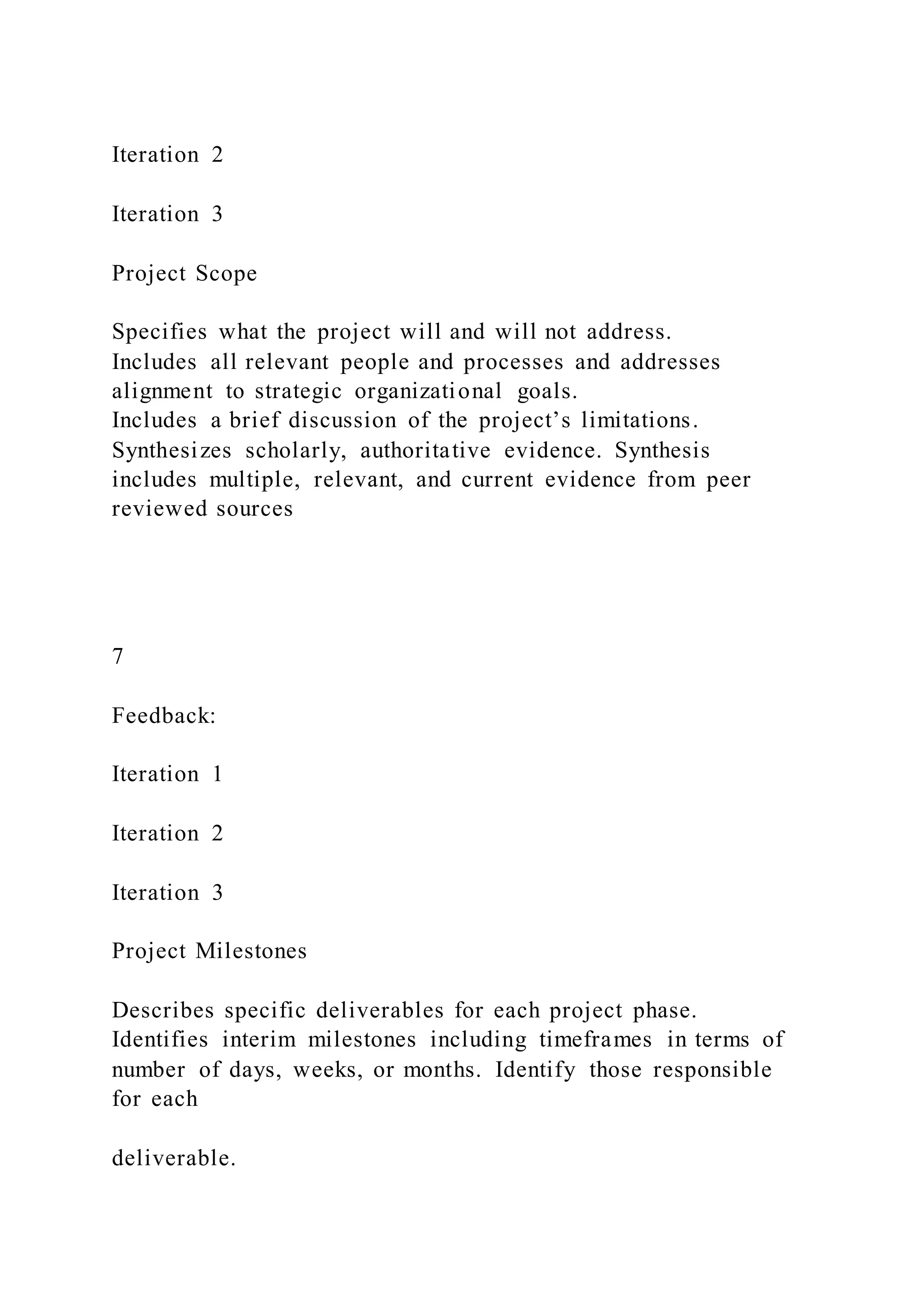 Iteration 2
Iteration 3
Project Scope
Specifies what the project will and will not address.
Includes all relevant people and processes and addresses
alignment to strategic organizational goals.
Includes a brief discussion of the project’s limitations.
Synthesizes scholarly, authoritative evidence. Synthesis
includes multiple, relevant, and current evidence from peer
reviewed sources
7
Feedback:
Iteration 1
Iteration 2
Iteration 3
Project Milestones
Describes specific deliverables for each project phase.
Identifies interim milestones including timeframes in terms of
number of days, weeks, or months. Identify those responsible
for each
deliverable.
 