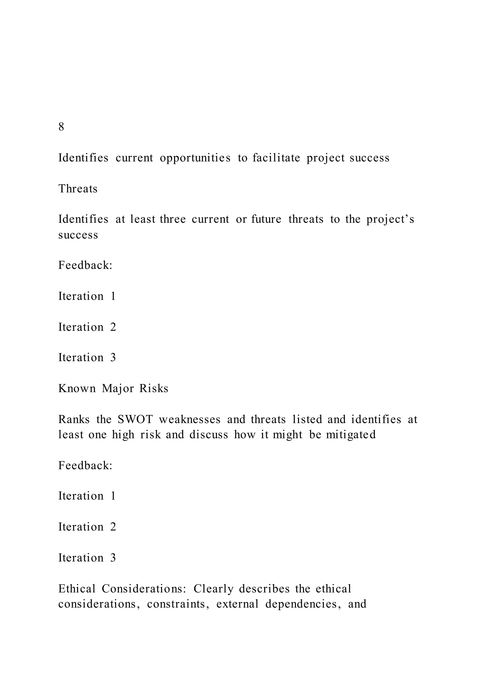 8
Identifies current opportunities to facilitate project success
Threats
Identifies at least three current or future threats to the project’s
success
Feedback:
Iteration 1
Iteration 2
Iteration 3
Known Major Risks
Ranks the SWOT weaknesses and threats listed and identifies at
least one high risk and discuss how it might be mitigated
Feedback:
Iteration 1
Iteration 2
Iteration 3
Ethical Considerations: Clearly describes the ethical
considerations, constraints, external dependencies, and
 
