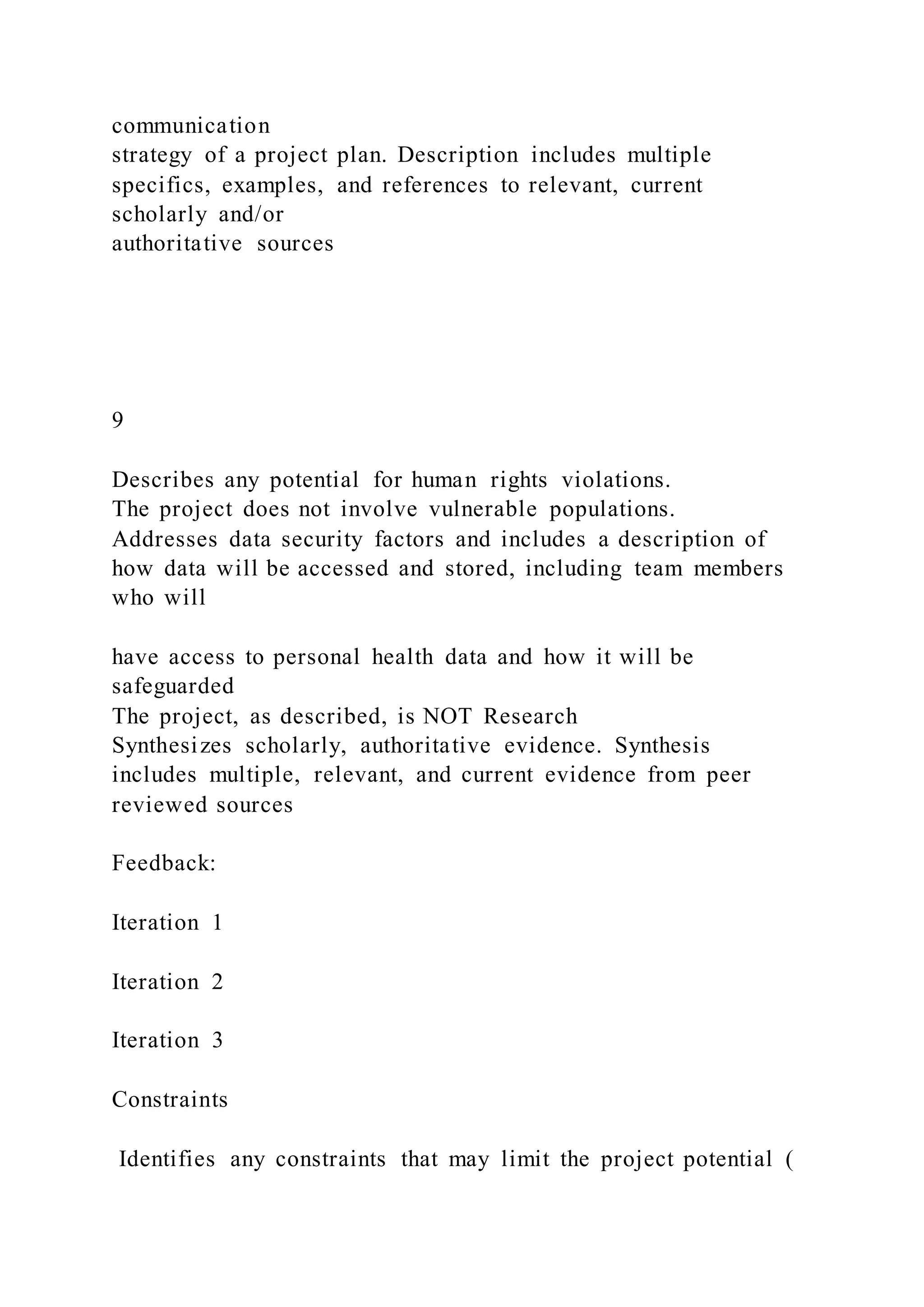 communication
strategy of a project plan. Description includes multiple
specifics, examples, and references to relevant, current
scholarly and/or
authoritative sources
9
Describes any potential for human rights violations.
The project does not involve vulnerable populations.
Addresses data security factors and includes a description of
how data will be accessed and stored, including team members
who will
have access to personal health data and how it will be
safeguarded
The project, as described, is NOT Research
Synthesizes scholarly, authoritative evidence. Synthesis
includes multiple, relevant, and current evidence from peer
reviewed sources
Feedback:
Iteration 1
Iteration 2
Iteration 3
Constraints
Identifies any constraints that may limit the project potential (
 