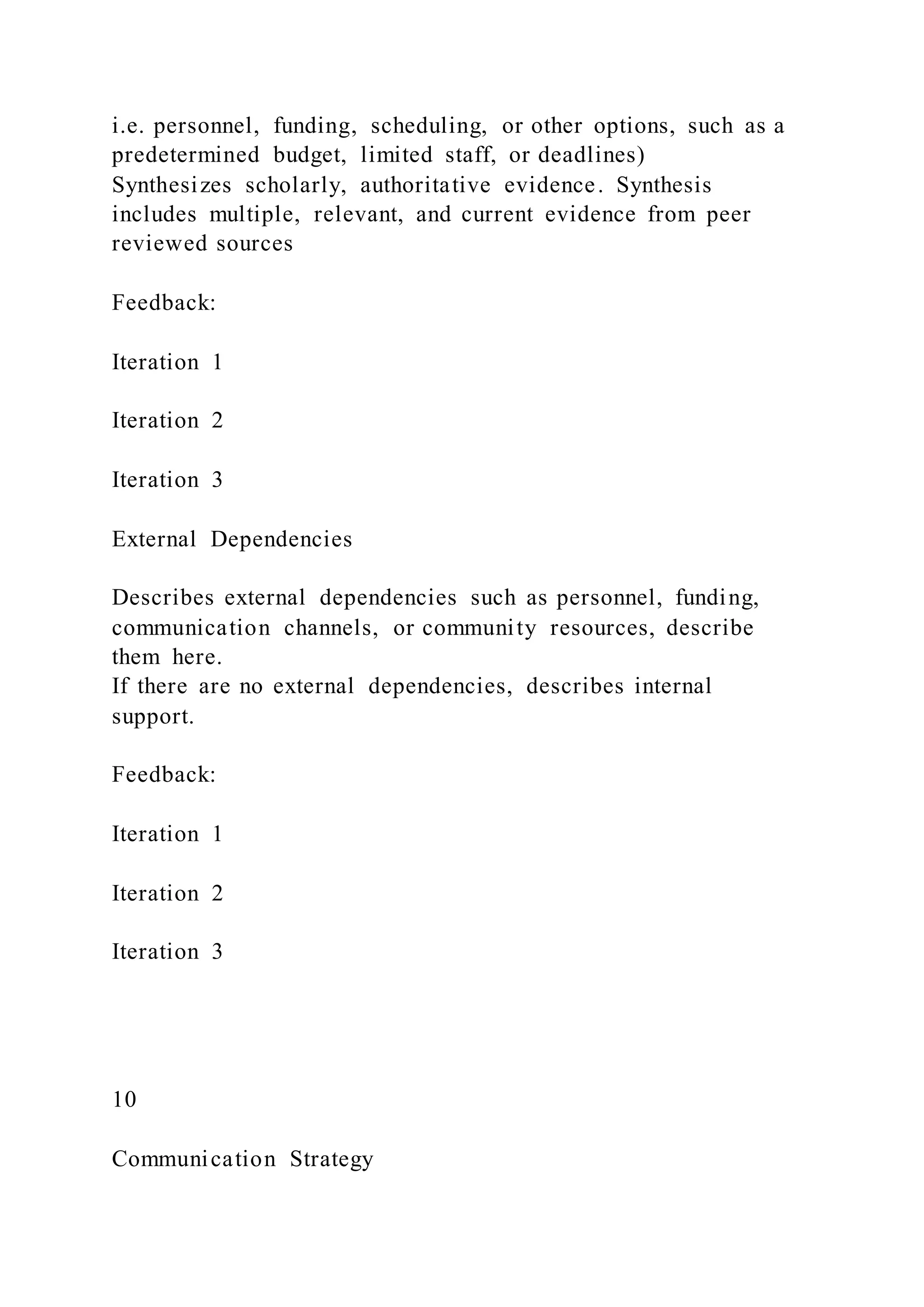i.e. personnel, funding, scheduling, or other options, such as a
predetermined budget, limited staff, or deadlines)
Synthesizes scholarly, authoritative evidence. Synthesis
includes multiple, relevant, and current evidence from peer
reviewed sources
Feedback:
Iteration 1
Iteration 2
Iteration 3
External Dependencies
Describes external dependencies such as personnel, funding,
communication channels, or community resources, describe
them here.
If there are no external dependencies, describes internal
support.
Feedback:
Iteration 1
Iteration 2
Iteration 3
10
Communication Strategy
 