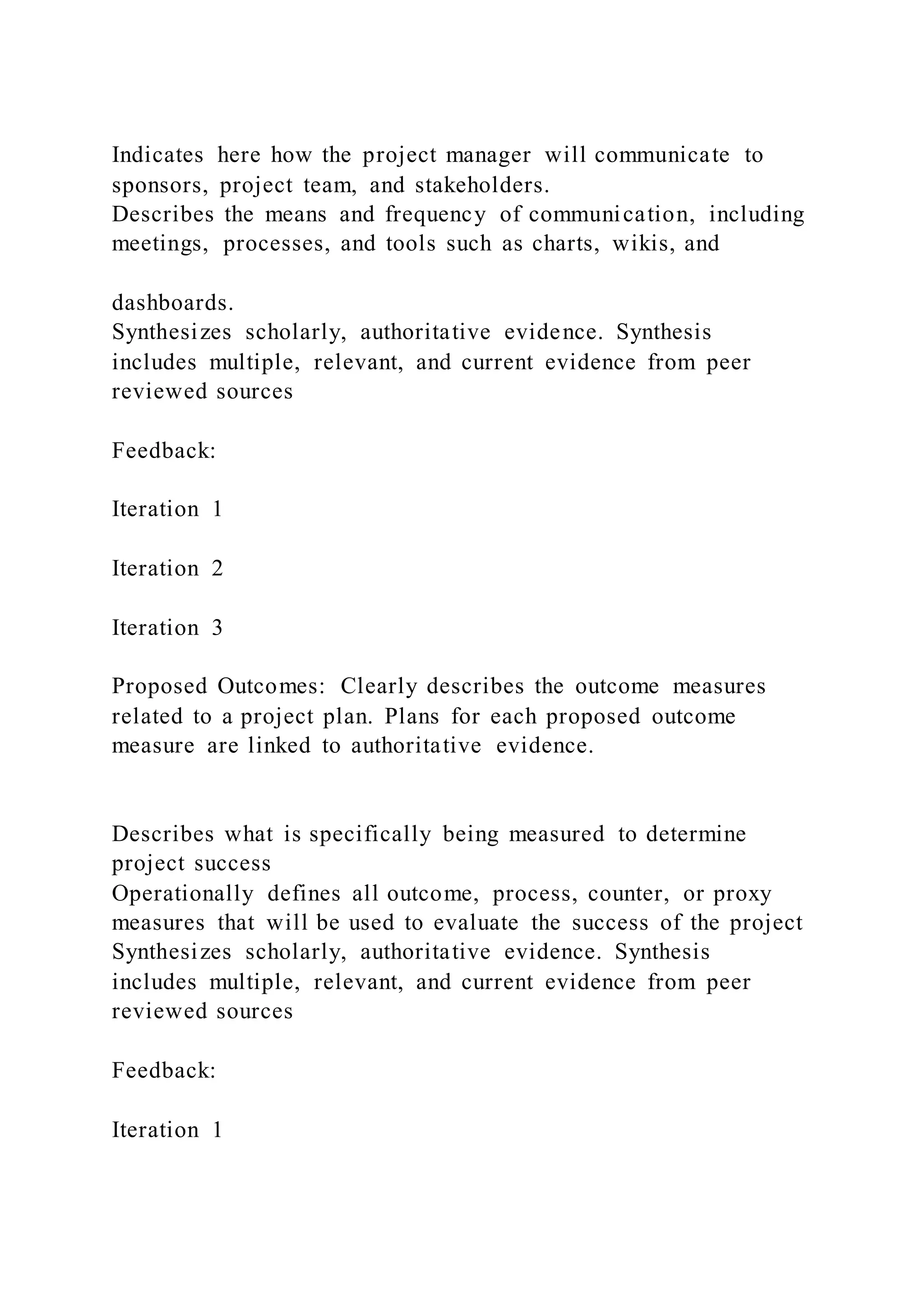 Indicates here how the project manager will communicate to
sponsors, project team, and stakeholders.
Describes the means and frequency of communication, including
meetings, processes, and tools such as charts, wikis, and
dashboards.
Synthesizes scholarly, authoritative evidence. Synthesis
includes multiple, relevant, and current evidence from peer
reviewed sources
Feedback:
Iteration 1
Iteration 2
Iteration 3
Proposed Outcomes: Clearly describes the outcome measures
related to a project plan. Plans for each proposed outcome
measure are linked to authoritative evidence.
Describes what is specifically being measured to determine
project success
Operationally defines all outcome, process, counter, or proxy
measures that will be used to evaluate the success of the project
Synthesizes scholarly, authoritative evidence. Synthesis
includes multiple, relevant, and current evidence from peer
reviewed sources
Feedback:
Iteration 1
 