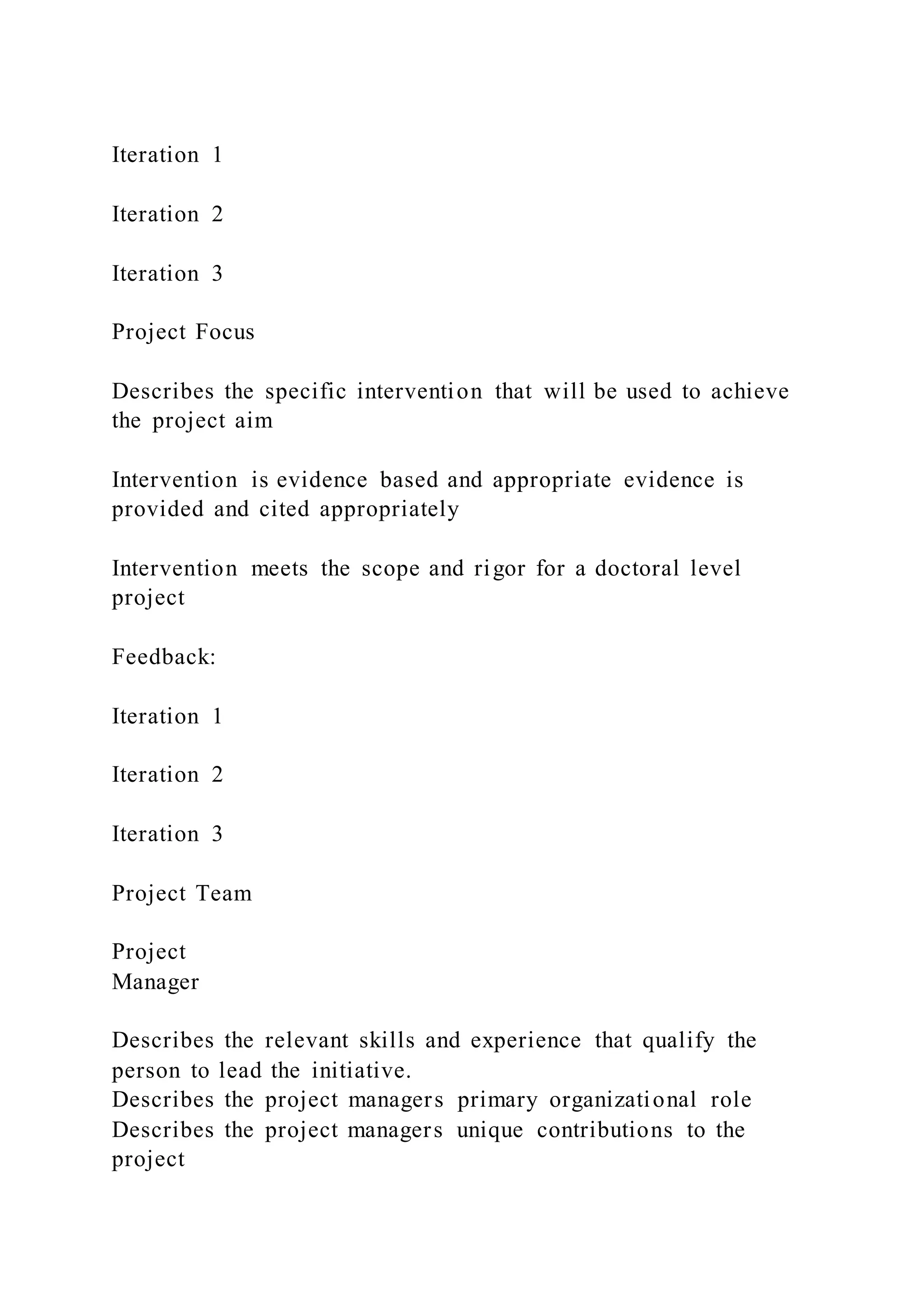 Iteration 1
Iteration 2
Iteration 3
Project Focus
Describes the specific intervention that will be used to achieve
the project aim
Intervention is evidence based and appropriate evidence is
provided and cited appropriately
Intervention meets the scope and rigor for a doctoral level
project
Feedback:
Iteration 1
Iteration 2
Iteration 3
Project Team
Project
Manager
Describes the relevant skills and experience that qualify the
person to lead the initiative.
Describes the project managers primary organizational role
Describes the project managers unique contributions to the
project
 