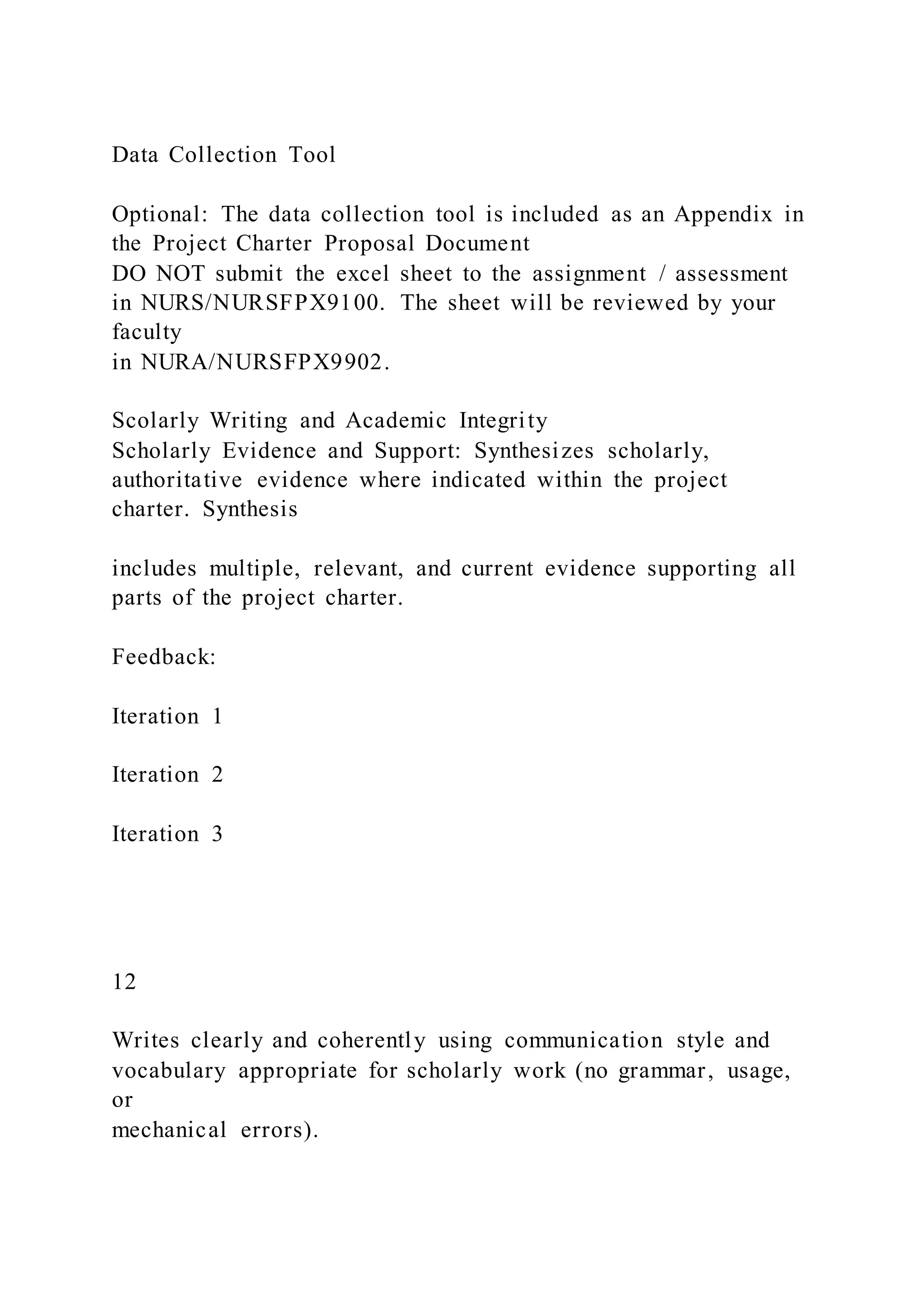 Data Collection Tool
Optional: The data collection tool is included as an Appendix in
the Project Charter Proposal Document
DO NOT submit the excel sheet to the assignment / assessment
in NURS/NURSFPX9100. The sheet will be reviewed by your
faculty
in NURA/NURSFPX9902.
Scolarly Writing and Academic Integrity
Scholarly Evidence and Support: Synthesizes scholarly,
authoritative evidence where indicated within the project
charter. Synthesis
includes multiple, relevant, and current evidence supporting all
parts of the project charter.
Feedback:
Iteration 1
Iteration 2
Iteration 3
12
Writes clearly and coherently using communication style and
vocabulary appropriate for scholarly work (no grammar, usage,
or
mechanical errors).
 