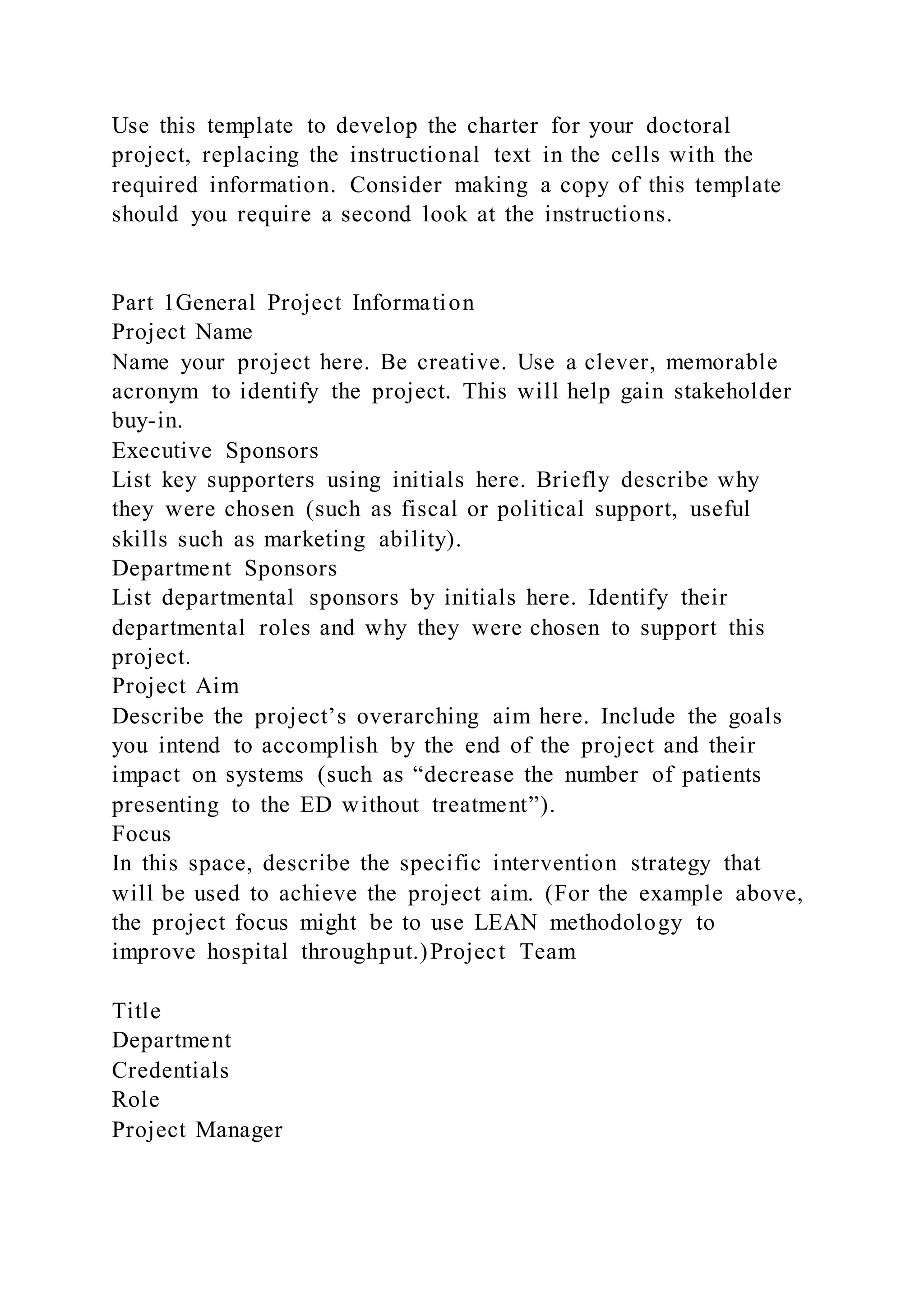Use this template to develop the charter for your doctoral
project, replacing the instructional text in the cells with the
required information. Consider making a copy of this template
should you require a second look at the instructions.
Part 1General Project Information
Project Name
Name your project here. Be creative. Use a clever, memorable
acronym to identify the project. This will help gain stakeholder
buy-in.
Executive Sponsors
List key supporters using initials here. Briefly describe why
they were chosen (such as fiscal or political support, useful
skills such as marketing ability).
Department Sponsors
List departmental sponsors by initials here. Identify their
departmental roles and why they were chosen to support this
project.
Project Aim
Describe the project’s overarching aim here. Include the goals
you intend to accomplish by the end of the project and their
impact on systems (such as “decrease the number of patients
presenting to the ED without treatment”).
Focus
In this space, describe the specific intervention strategy that
will be used to achieve the project aim. (For the example above,
the project focus might be to use LEAN methodology to
improve hospital throughput.)Project Team
Title
Department
Credentials
Role
Project Manager
 