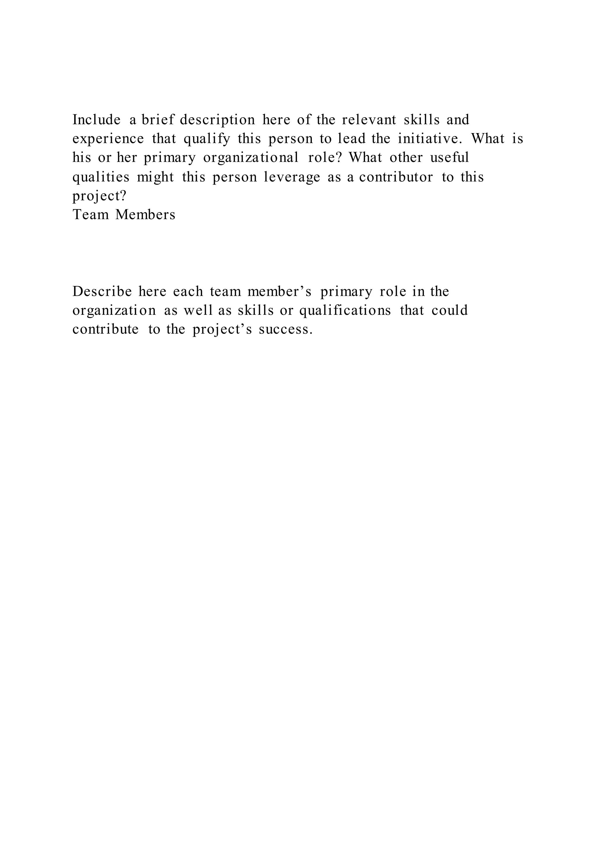 Include a brief description here of the relevant skills and
experience that qualify this person to lead the initiative. What is
his or her primary organizational role? What other useful
qualities might this person leverage as a contributor to this
project?
Team Members
Describe here each team member’s primary role in the
organization as well as skills or qualifications that could
contribute to the project’s success.
 